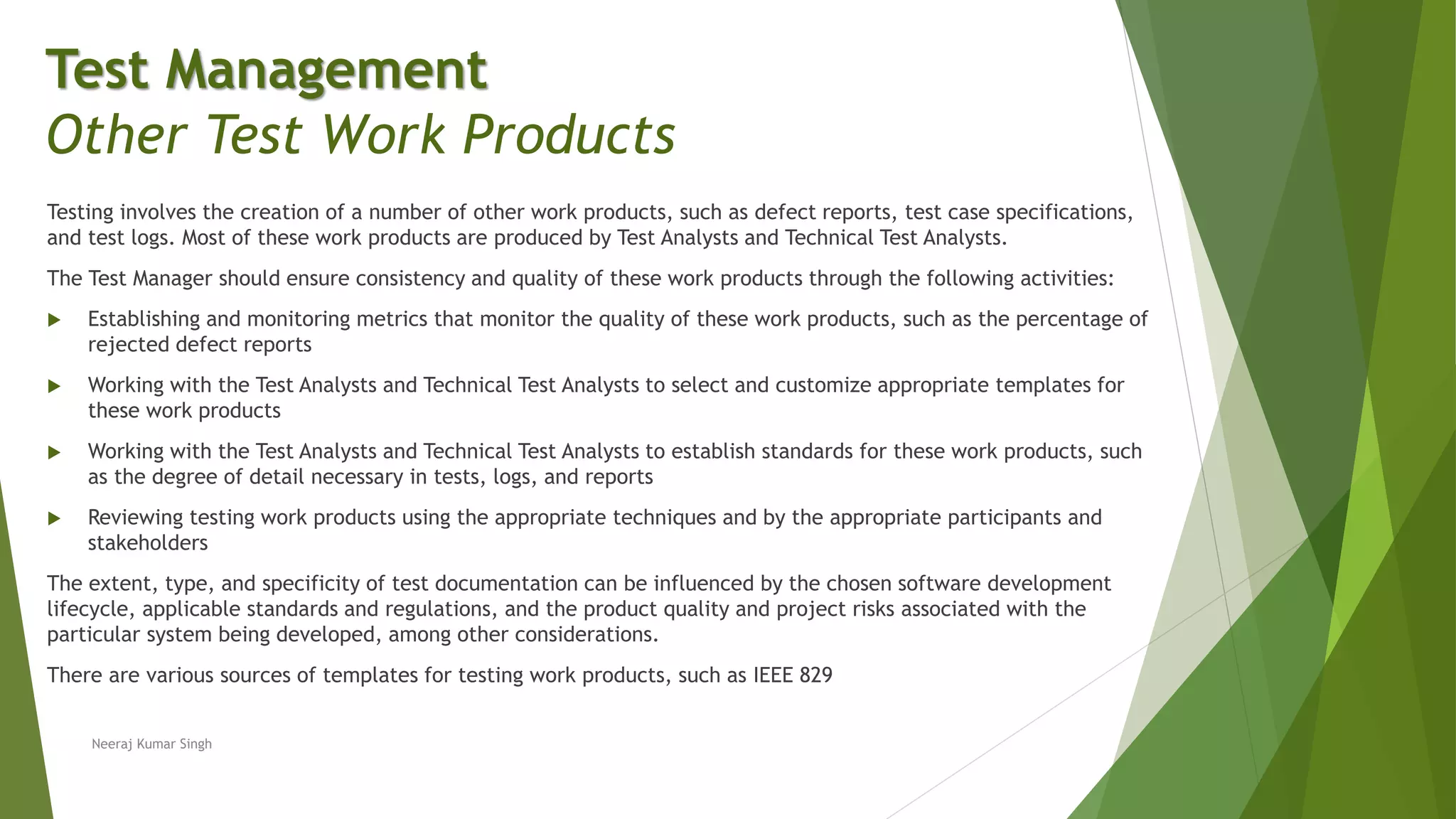 Testing involves the creation of a number of other work products, such as defect reports, test case specifications,
and test logs. Most of these work products are produced by Test Analysts and Technical Test Analysts.
The Test Manager should ensure consistency and quality of these work products through the following activities:
 Establishing and monitoring metrics that monitor the quality of these work products, such as the percentage of
rejected defect reports
 Working with the Test Analysts and Technical Test Analysts to select and customize appropriate templates for
these work products
 Working with the Test Analysts and Technical Test Analysts to establish standards for these work products, such
as the degree of detail necessary in tests, logs, and reports
 Reviewing testing work products using the appropriate techniques and by the appropriate participants and
stakeholders
The extent, type, and specificity of test documentation can be influenced by the chosen software development
lifecycle, applicable standards and regulations, and the product quality and project risks associated with the
particular system being developed, among other considerations.
There are various sources of templates for testing work products, such as IEEE 829
Neeraj Kumar Singh
Test Management
Other Test Work Products
 