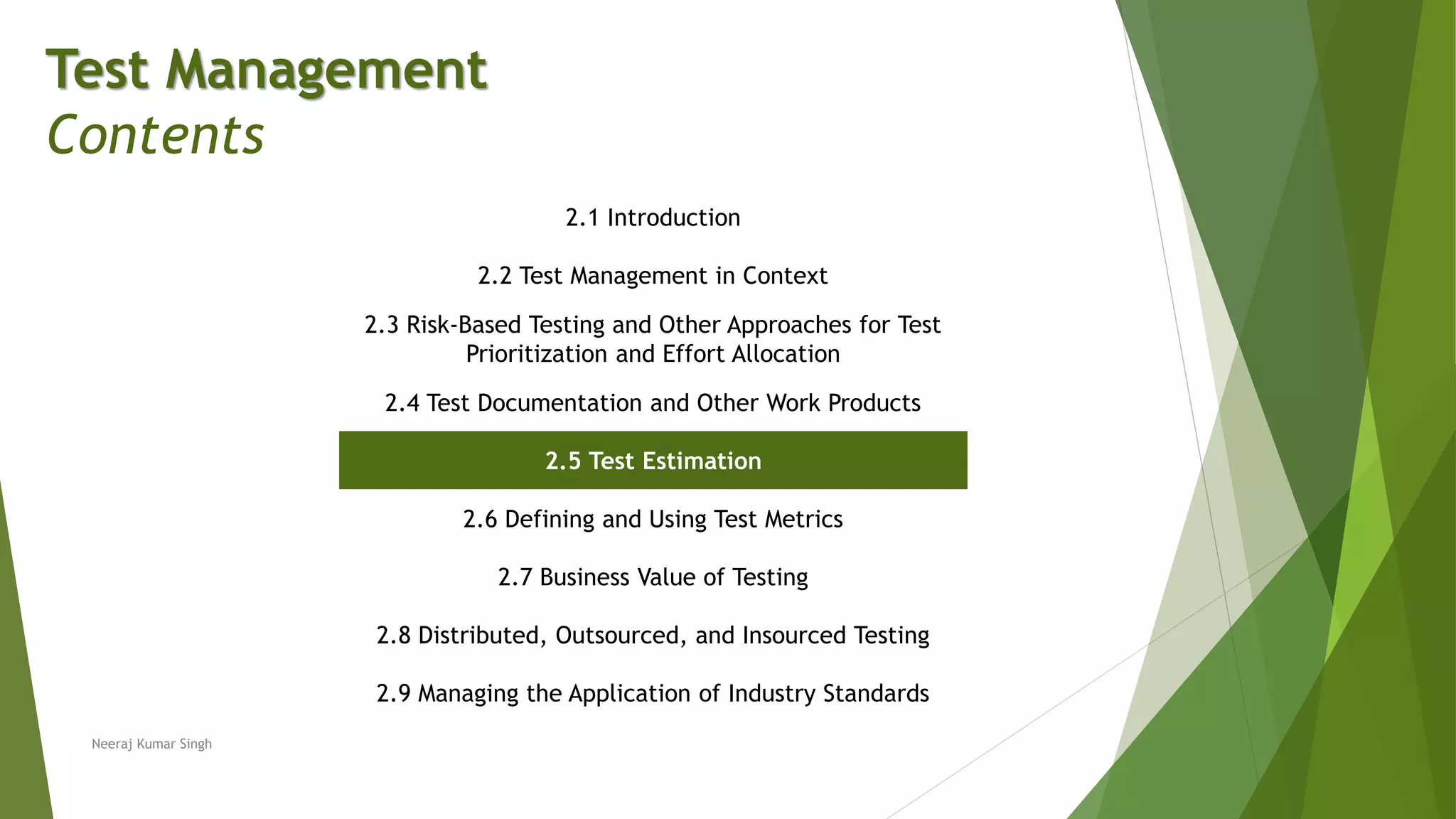 Test Management
Contents
2.1 Introduction
2.2 Test Management in Context
2.3 Risk-Based Testing and Other Approaches for Test
Prioritization and Effort Allocation
2.4 Test Documentation and Other Work Products
2.5 Test Estimation
2.6 Defining and Using Test Metrics
2.7 Business Value of Testing
2.8 Distributed, Outsourced, and Insourced Testing
2.9 Managing the Application of Industry Standards
Neeraj Kumar Singh
 