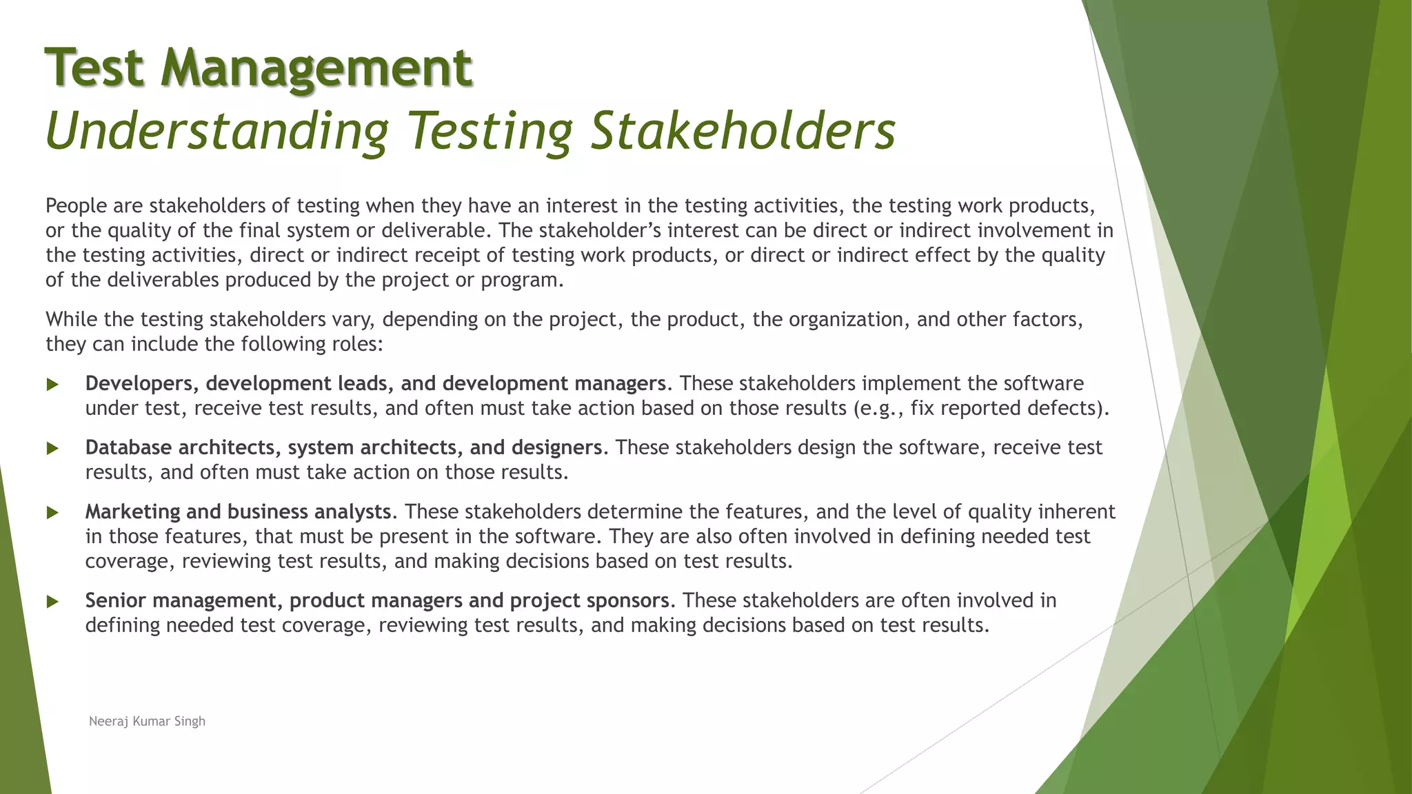 People are stakeholders of testing when they have an interest in the testing activities, the testing work products,
or the quality of the final system or deliverable. The stakeholder’s interest can be direct or indirect involvement in
the testing activities, direct or indirect receipt of testing work products, or direct or indirect effect by the quality
of the deliverables produced by the project or program.
While the testing stakeholders vary, depending on the project, the product, the organization, and other factors,
they can include the following roles:
 Developers, development leads, and development managers. These stakeholders implement the software
under test, receive test results, and often must take action based on those results (e.g., fix reported defects).
 Database architects, system architects, and designers. These stakeholders design the software, receive test
results, and often must take action on those results.
 Marketing and business analysts. These stakeholders determine the features, and the level of quality inherent
in those features, that must be present in the software. They are also often involved in defining needed test
coverage, reviewing test results, and making decisions based on test results.
 Senior management, product managers and project sponsors. These stakeholders are often involved in
defining needed test coverage, reviewing test results, and making decisions based on test results.
Neeraj Kumar Singh
Test Management
Understanding Testing Stakeholders
 