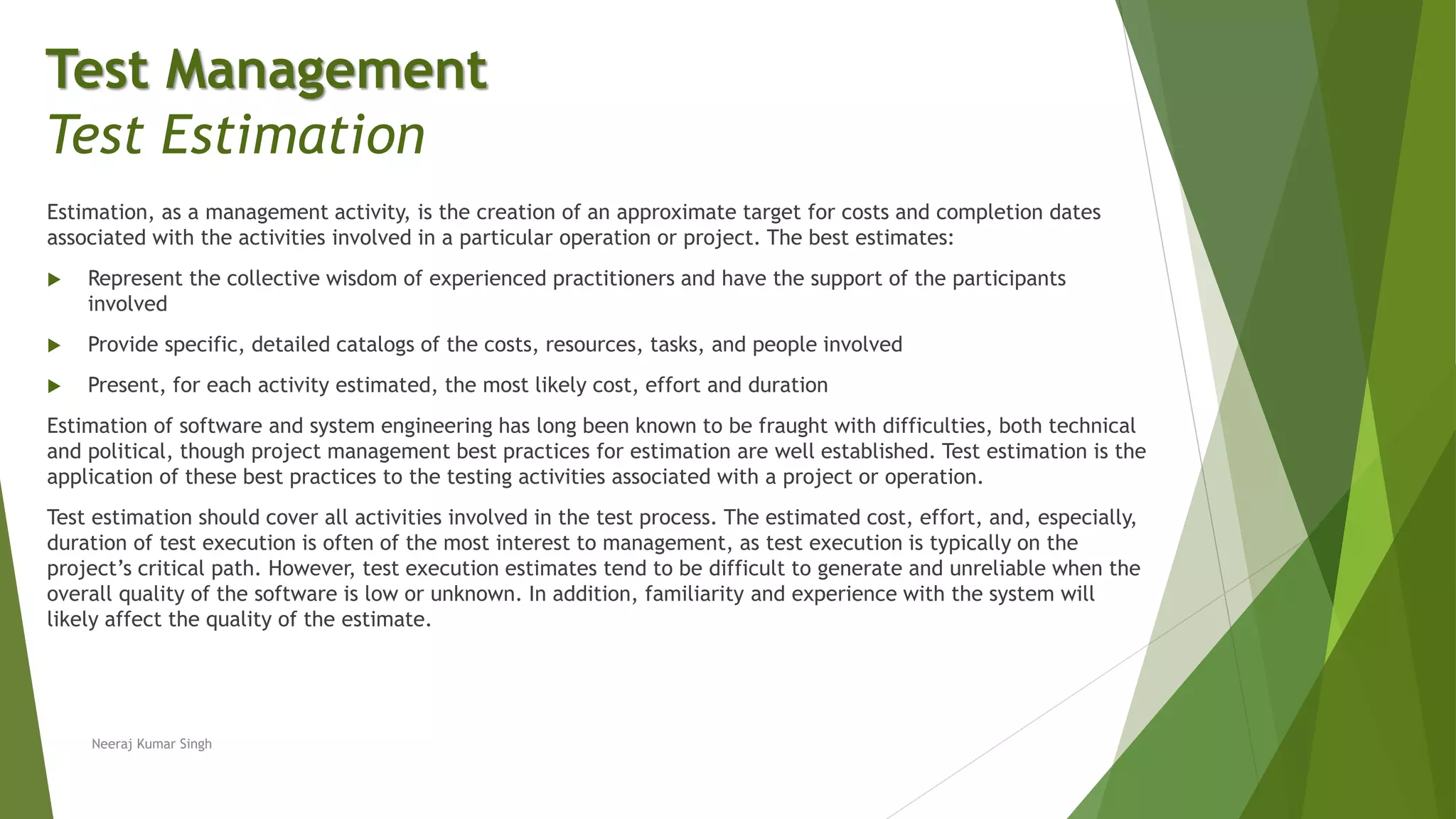 Estimation, as a management activity, is the creation of an approximate target for costs and completion dates
associated with the activities involved in a particular operation or project. The best estimates:
 Represent the collective wisdom of experienced practitioners and have the support of the participants
involved
 Provide specific, detailed catalogs of the costs, resources, tasks, and people involved
 Present, for each activity estimated, the most likely cost, effort and duration
Estimation of software and system engineering has long been known to be fraught with difficulties, both technical
and political, though project management best practices for estimation are well established. Test estimation is the
application of these best practices to the testing activities associated with a project or operation.
Test estimation should cover all activities involved in the test process. The estimated cost, effort, and, especially,
duration of test execution is often of the most interest to management, as test execution is typically on the
project’s critical path. However, test execution estimates tend to be difficult to generate and unreliable when the
overall quality of the software is low or unknown. In addition, familiarity and experience with the system will
likely affect the quality of the estimate.
Neeraj Kumar Singh
Test Management
Test Estimation
 