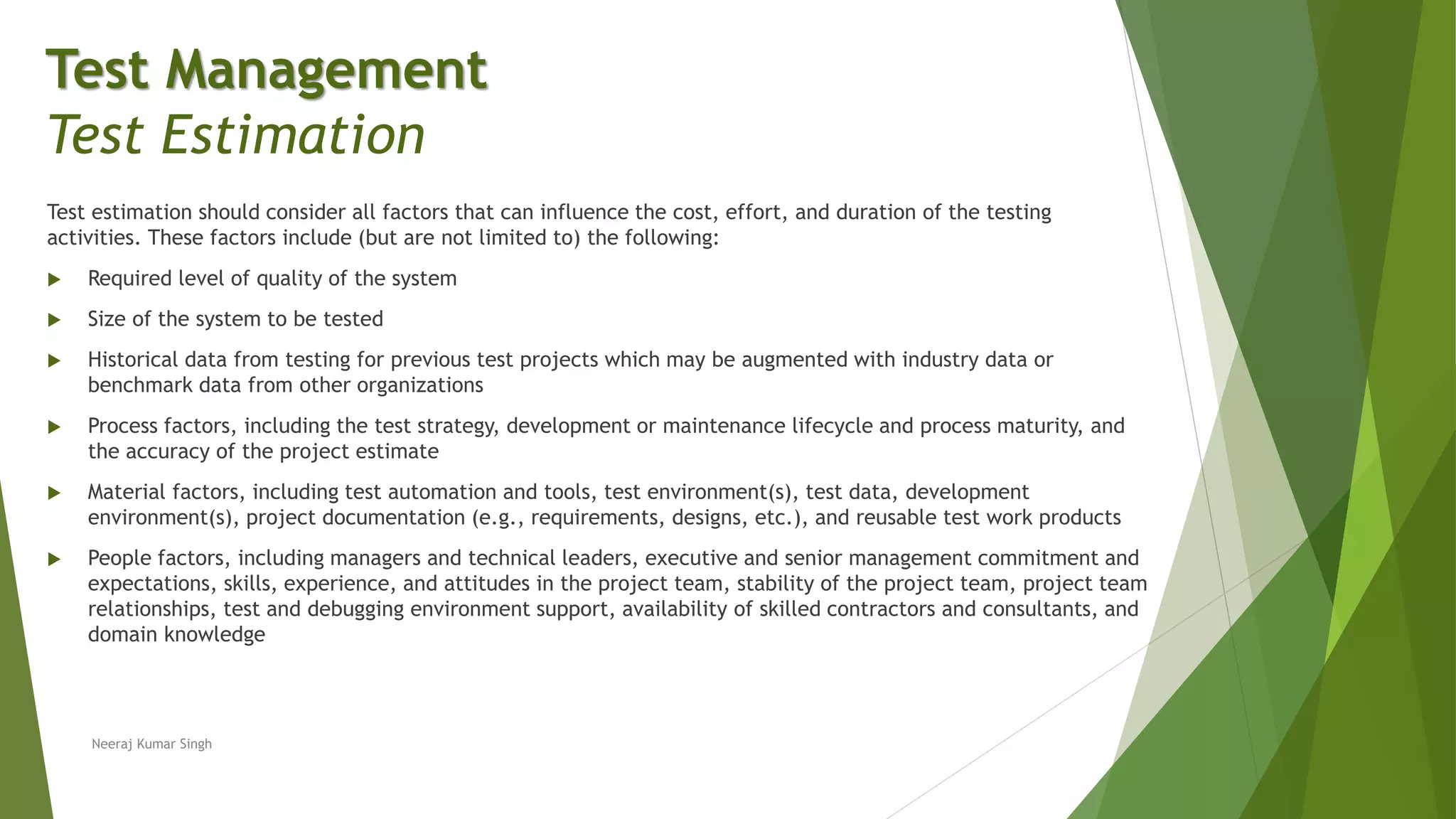 Test estimation should consider all factors that can influence the cost, effort, and duration of the testing
activities. These factors include (but are not limited to) the following:
 Required level of quality of the system
 Size of the system to be tested
 Historical data from testing for previous test projects which may be augmented with industry data or
benchmark data from other organizations
 Process factors, including the test strategy, development or maintenance lifecycle and process maturity, and
the accuracy of the project estimate
 Material factors, including test automation and tools, test environment(s), test data, development
environment(s), project documentation (e.g., requirements, designs, etc.), and reusable test work products
 People factors, including managers and technical leaders, executive and senior management commitment and
expectations, skills, experience, and attitudes in the project team, stability of the project team, project team
relationships, test and debugging environment support, availability of skilled contractors and consultants, and
domain knowledge
Neeraj Kumar Singh
Test Management
Test Estimation
 