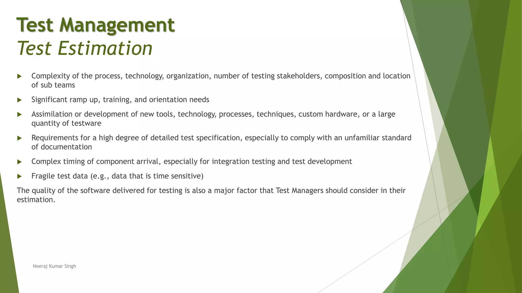  Complexity of the process, technology, organization, number of testing stakeholders, composition and location
of sub teams
 Significant ramp up, training, and orientation needs
 Assimilation or development of new tools, technology, processes, techniques, custom hardware, or a large
quantity of testware
 Requirements for a high degree of detailed test specification, especially to comply with an unfamiliar standard
of documentation
 Complex timing of component arrival, especially for integration testing and test development
 Fragile test data (e.g., data that is time sensitive)
The quality of the software delivered for testing is also a major factor that Test Managers should consider in their
estimation.
Neeraj Kumar Singh
Test Management
Test Estimation
 