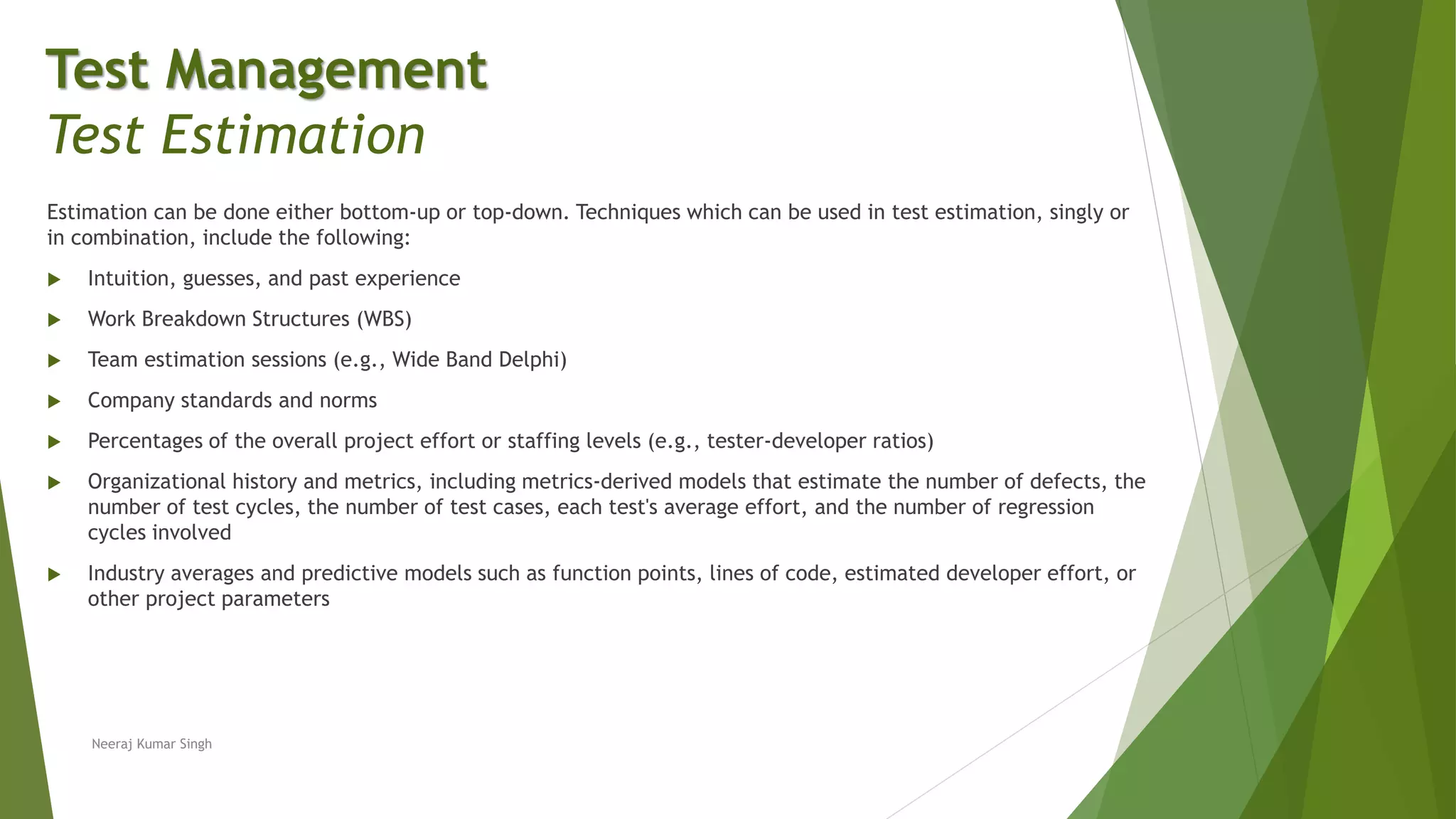 Estimation can be done either bottom-up or top-down. Techniques which can be used in test estimation, singly or
in combination, include the following:
 Intuition, guesses, and past experience
 Work Breakdown Structures (WBS)
 Team estimation sessions (e.g., Wide Band Delphi)
 Company standards and norms
 Percentages of the overall project effort or staffing levels (e.g., tester-developer ratios)
 Organizational history and metrics, including metrics-derived models that estimate the number of defects, the
number of test cycles, the number of test cases, each test's average effort, and the number of regression
cycles involved
 Industry averages and predictive models such as function points, lines of code, estimated developer effort, or
other project parameters
Neeraj Kumar Singh
Test Management
Test Estimation
 
