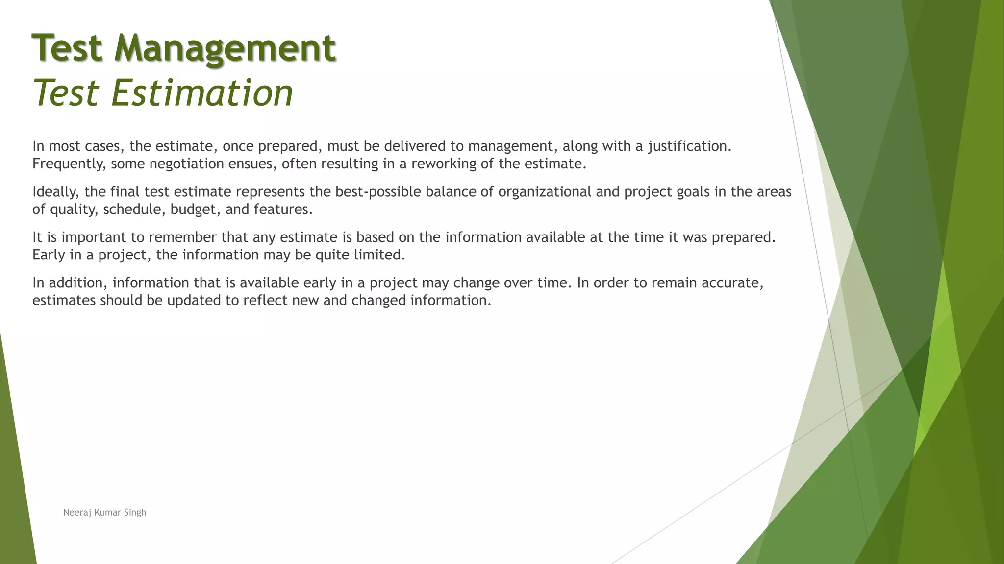 In most cases, the estimate, once prepared, must be delivered to management, along with a justification.
Frequently, some negotiation ensues, often resulting in a reworking of the estimate.
Ideally, the final test estimate represents the best-possible balance of organizational and project goals in the areas
of quality, schedule, budget, and features.
It is important to remember that any estimate is based on the information available at the time it was prepared.
Early in a project, the information may be quite limited.
In addition, information that is available early in a project may change over time. In order to remain accurate,
estimates should be updated to reflect new and changed information.
Neeraj Kumar Singh
Test Management
Test Estimation
 
