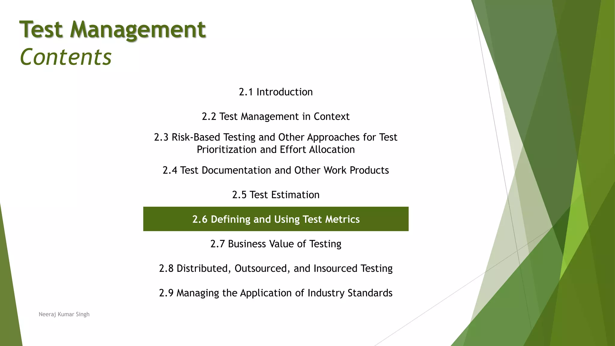 Test Management
Contents
2.1 Introduction
2.2 Test Management in Context
2.3 Risk-Based Testing and Other Approaches for Test
Prioritization and Effort Allocation
2.4 Test Documentation and Other Work Products
2.5 Test Estimation
2.6 Defining and Using Test Metrics
2.7 Business Value of Testing
2.8 Distributed, Outsourced, and Insourced Testing
2.9 Managing the Application of Industry Standards
Neeraj Kumar Singh
 