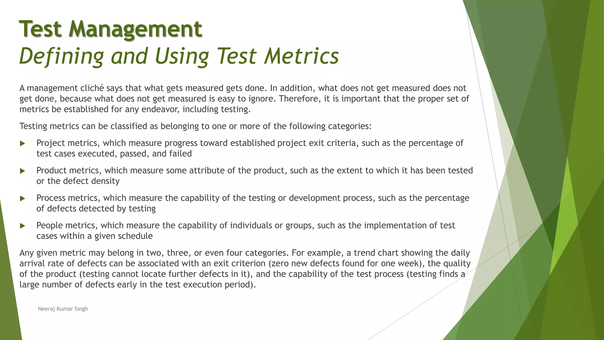 A management cliché says that what gets measured gets done. In addition, what does not get measured does not
get done, because what does not get measured is easy to ignore. Therefore, it is important that the proper set of
metrics be established for any endeavor, including testing.
Testing metrics can be classified as belonging to one or more of the following categories:
 Project metrics, which measure progress toward established project exit criteria, such as the percentage of
test cases executed, passed, and failed
 Product metrics, which measure some attribute of the product, such as the extent to which it has been tested
or the defect density
 Process metrics, which measure the capability of the testing or development process, such as the percentage
of defects detected by testing
 People metrics, which measure the capability of individuals or groups, such as the implementation of test
cases within a given schedule
Any given metric may belong in two, three, or even four categories. For example, a trend chart showing the daily
arrival rate of defects can be associated with an exit criterion (zero new defects found for one week), the quality
of the product (testing cannot locate further defects in it), and the capability of the test process (testing finds a
large number of defects early in the test execution period).
Neeraj Kumar Singh
Test Management
Defining and Using Test Metrics
 
