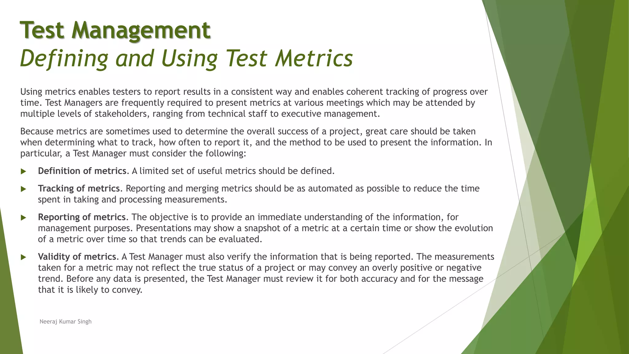 Using metrics enables testers to report results in a consistent way and enables coherent tracking of progress over
time. Test Managers are frequently required to present metrics at various meetings which may be attended by
multiple levels of stakeholders, ranging from technical staff to executive management.
Because metrics are sometimes used to determine the overall success of a project, great care should be taken
when determining what to track, how often to report it, and the method to be used to present the information. In
particular, a Test Manager must consider the following:
 Definition of metrics. A limited set of useful metrics should be defined.
 Tracking of metrics. Reporting and merging metrics should be as automated as possible to reduce the time
spent in taking and processing measurements.
 Reporting of metrics. The objective is to provide an immediate understanding of the information, for
management purposes. Presentations may show a snapshot of a metric at a certain time or show the evolution
of a metric over time so that trends can be evaluated.
 Validity of metrics. A Test Manager must also verify the information that is being reported. The measurements
taken for a metric may not reflect the true status of a project or may convey an overly positive or negative
trend. Before any data is presented, the Test Manager must review it for both accuracy and for the message
that it is likely to convey.
Neeraj Kumar Singh
Test Management
Defining and Using Test Metrics
 