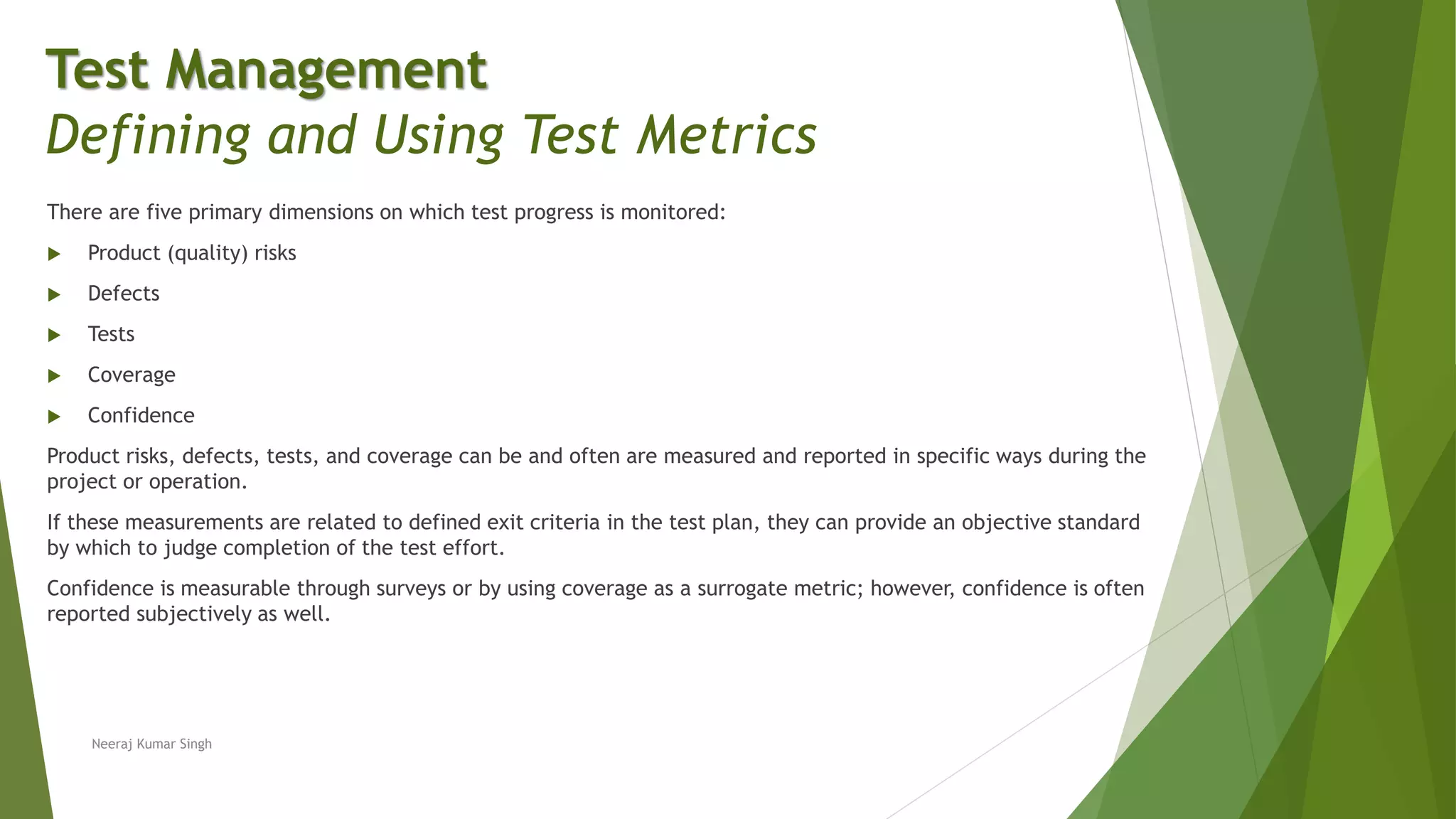 There are five primary dimensions on which test progress is monitored:
 Product (quality) risks
 Defects
 Tests
 Coverage
 Confidence
Product risks, defects, tests, and coverage can be and often are measured and reported in specific ways during the
project or operation.
If these measurements are related to defined exit criteria in the test plan, they can provide an objective standard
by which to judge completion of the test effort.
Confidence is measurable through surveys or by using coverage as a surrogate metric; however, confidence is often
reported subjectively as well.
Neeraj Kumar Singh
Test Management
Defining and Using Test Metrics
 