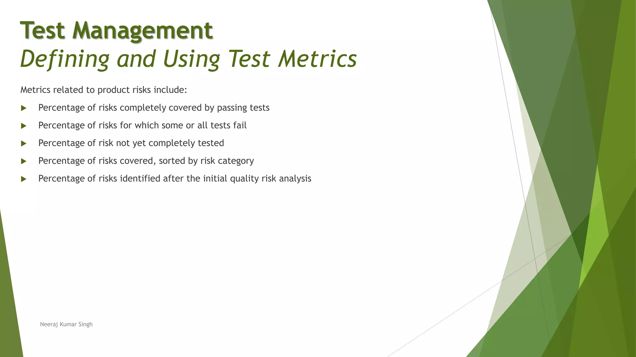 Metrics related to product risks include:
 Percentage of risks completely covered by passing tests
 Percentage of risks for which some or all tests fail
 Percentage of risk not yet completely tested
 Percentage of risks covered, sorted by risk category
 Percentage of risks identified after the initial quality risk analysis
Test Management
Defining and Using Test Metrics
Neeraj Kumar Singh
 