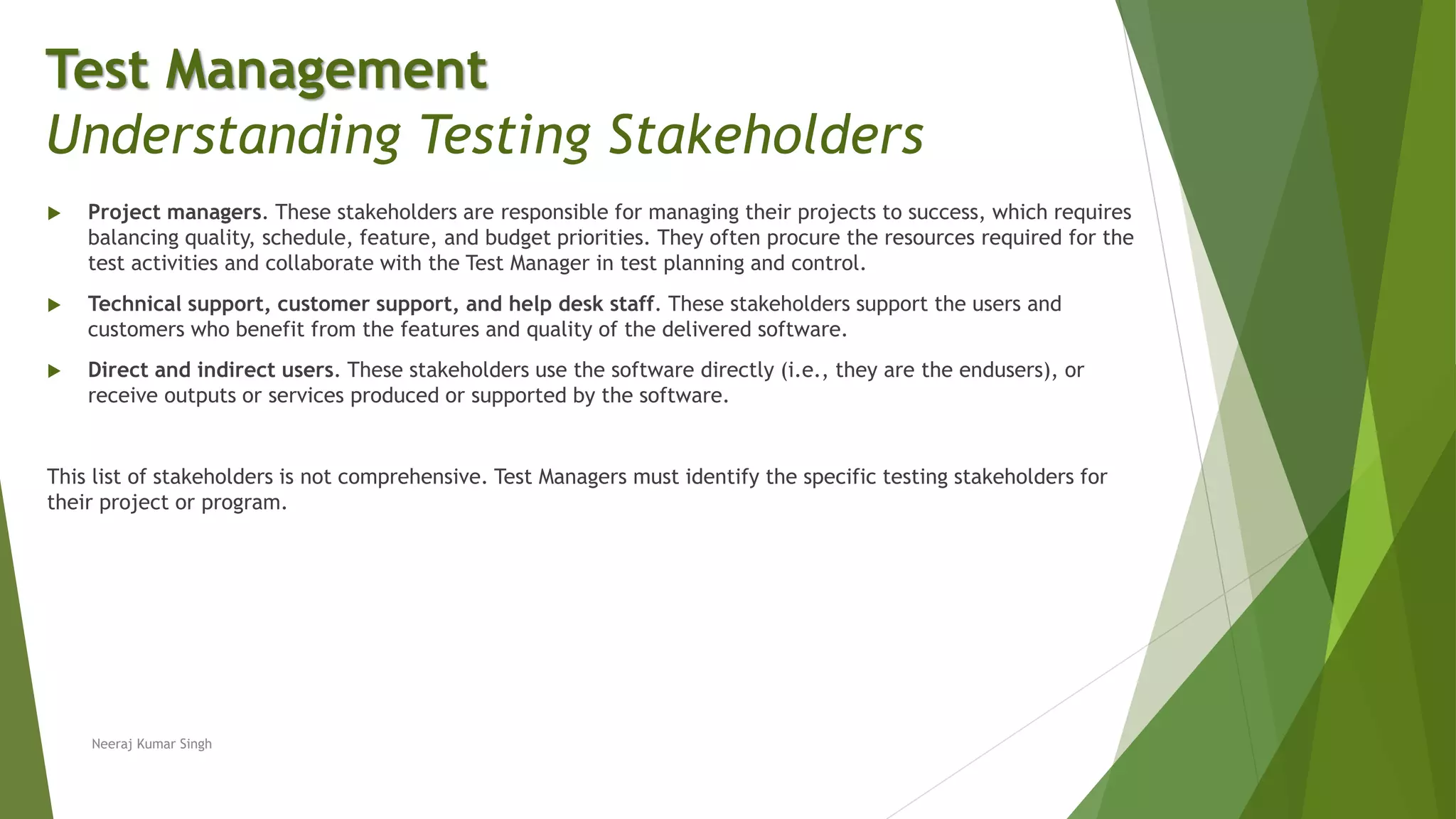  Project managers. These stakeholders are responsible for managing their projects to success, which requires
balancing quality, schedule, feature, and budget priorities. They often procure the resources required for the
test activities and collaborate with the Test Manager in test planning and control.
 Technical support, customer support, and help desk staff. These stakeholders support the users and
customers who benefit from the features and quality of the delivered software.
 Direct and indirect users. These stakeholders use the software directly (i.e., they are the endusers), or
receive outputs or services produced or supported by the software.
This list of stakeholders is not comprehensive. Test Managers must identify the specific testing stakeholders for
their project or program.
Neeraj Kumar Singh
Test Management
Understanding Testing Stakeholders
 