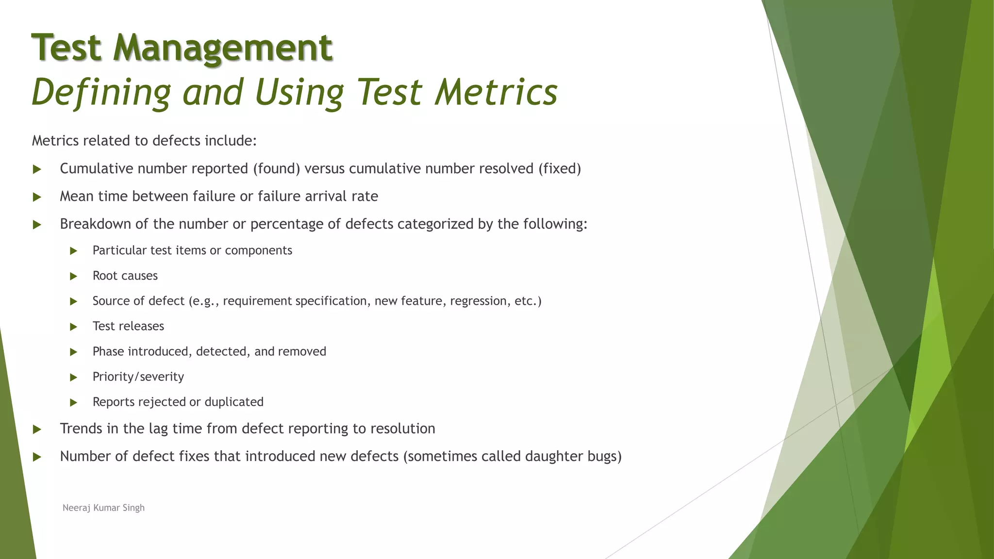 Metrics related to defects include:
 Cumulative number reported (found) versus cumulative number resolved (fixed)
 Mean time between failure or failure arrival rate
 Breakdown of the number or percentage of defects categorized by the following:
 Particular test items or components
 Root causes
 Source of defect (e.g., requirement specification, new feature, regression, etc.)
 Test releases
 Phase introduced, detected, and removed
 Priority/severity
 Reports rejected or duplicated
 Trends in the lag time from defect reporting to resolution
 Number of defect fixes that introduced new defects (sometimes called daughter bugs)
Test Management
Defining and Using Test Metrics
Neeraj Kumar Singh
 