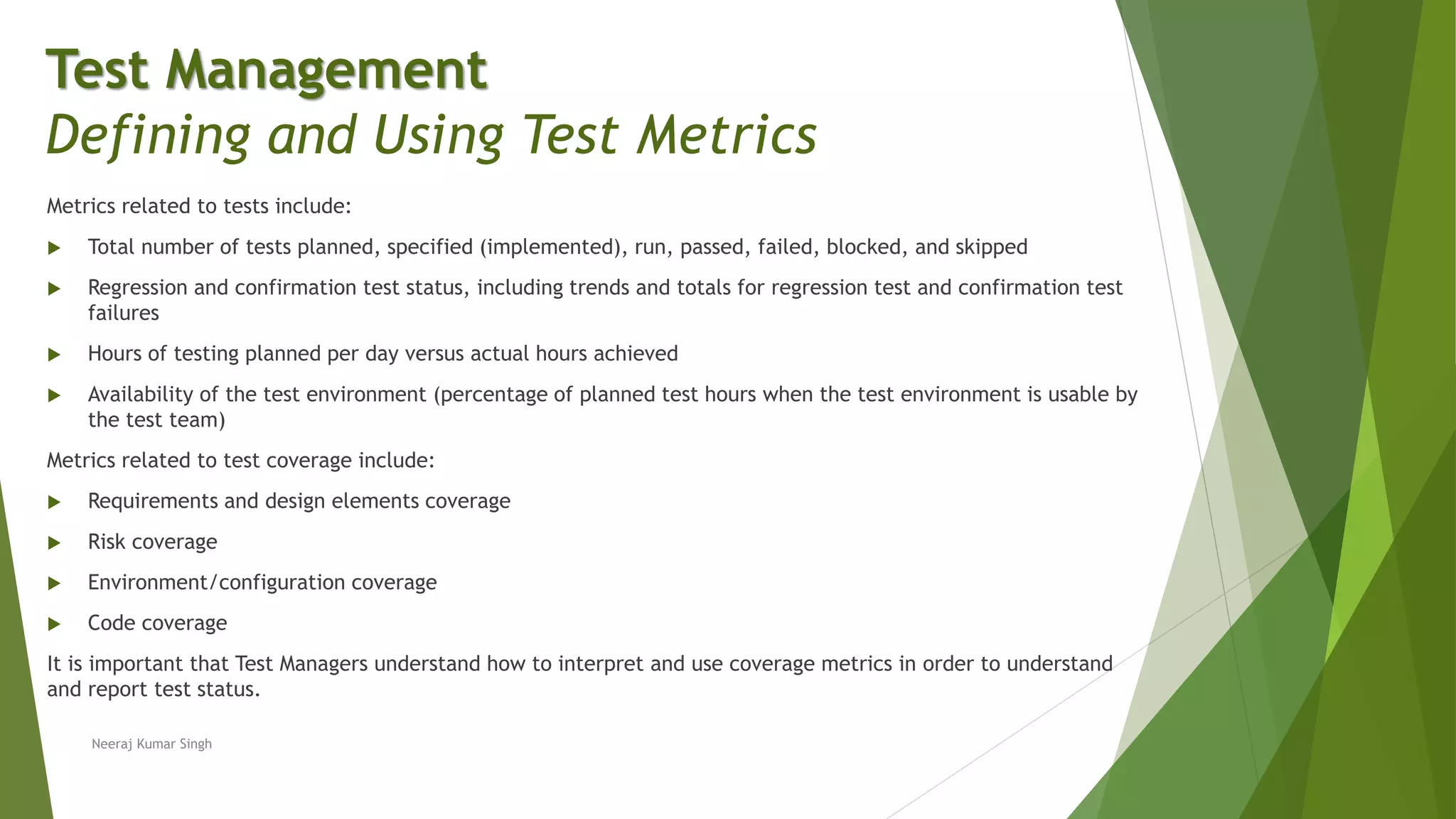 Metrics related to tests include:
 Total number of tests planned, specified (implemented), run, passed, failed, blocked, and skipped
 Regression and confirmation test status, including trends and totals for regression test and confirmation test
failures
 Hours of testing planned per day versus actual hours achieved
 Availability of the test environment (percentage of planned test hours when the test environment is usable by
the test team)
Metrics related to test coverage include:
 Requirements and design elements coverage
 Risk coverage
 Environment/configuration coverage
 Code coverage
It is important that Test Managers understand how to interpret and use coverage metrics in order to understand
and report test status.
Test Management
Defining and Using Test Metrics
Neeraj Kumar Singh
 