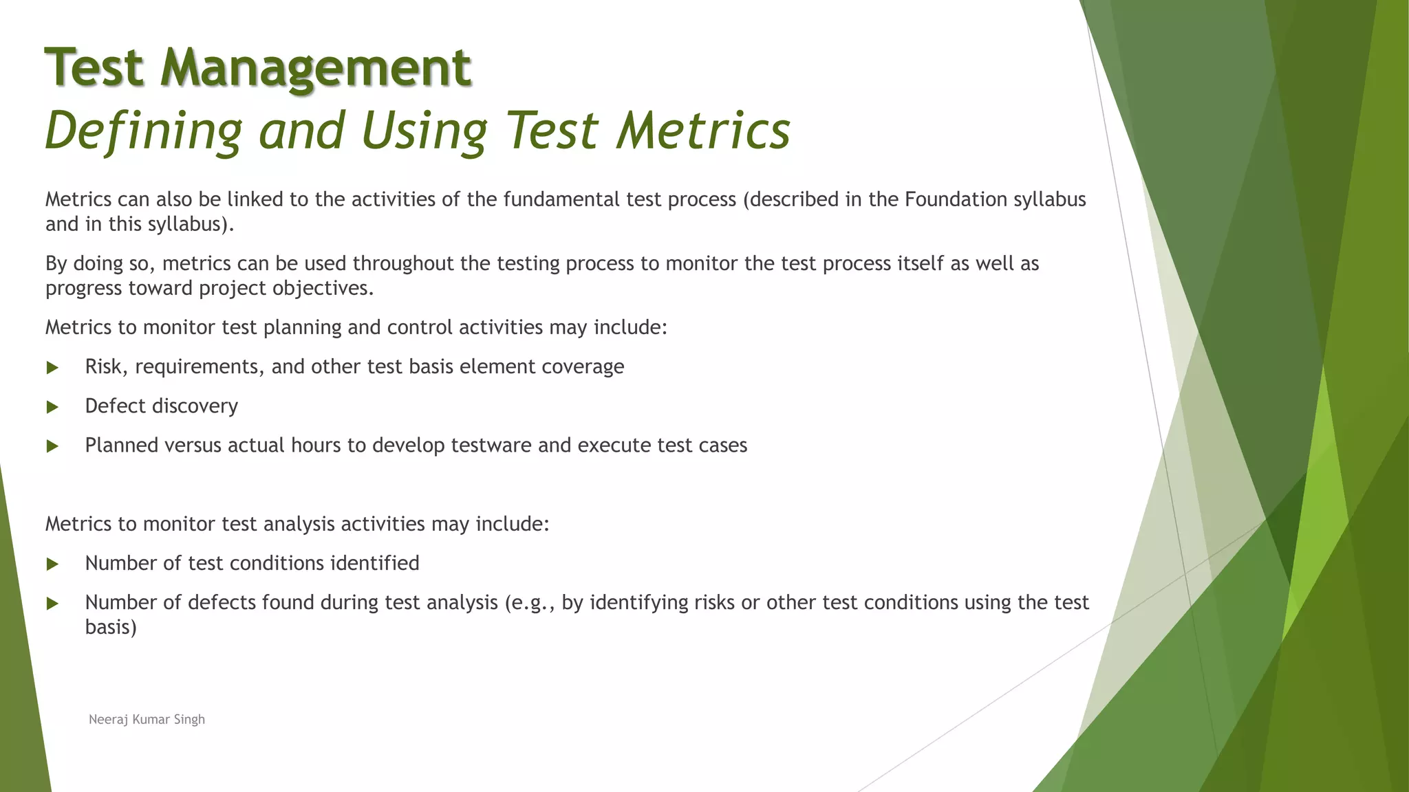 Metrics can also be linked to the activities of the fundamental test process (described in the Foundation syllabus
and in this syllabus).
By doing so, metrics can be used throughout the testing process to monitor the test process itself as well as
progress toward project objectives.
Metrics to monitor test planning and control activities may include:
 Risk, requirements, and other test basis element coverage
 Defect discovery
 Planned versus actual hours to develop testware and execute test cases
Metrics to monitor test analysis activities may include:
 Number of test conditions identified
 Number of defects found during test analysis (e.g., by identifying risks or other test conditions using the test
basis)
Test Management
Defining and Using Test Metrics
Neeraj Kumar Singh
 