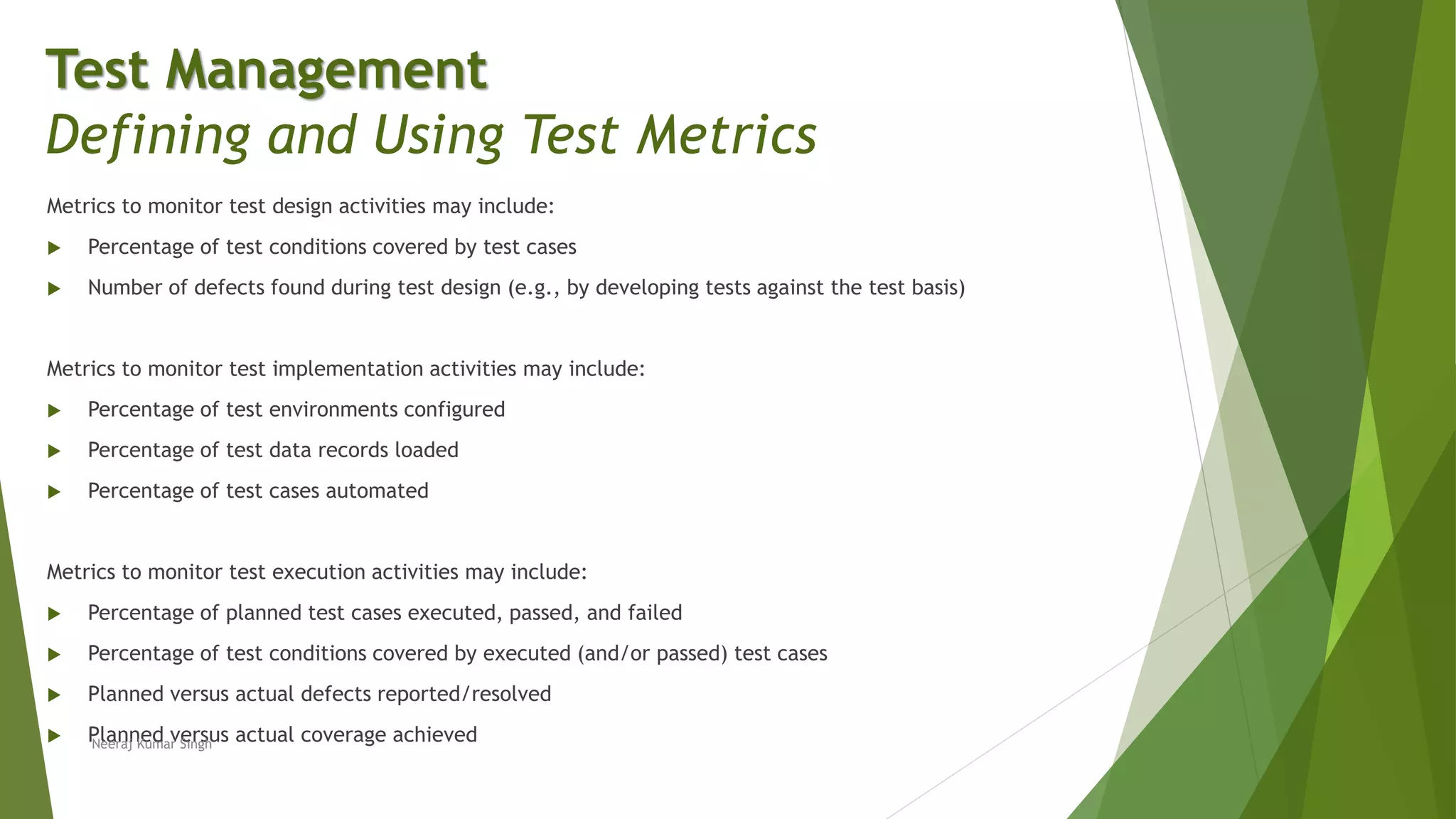 Metrics to monitor test design activities may include:
 Percentage of test conditions covered by test cases
 Number of defects found during test design (e.g., by developing tests against the test basis)
Metrics to monitor test implementation activities may include:
 Percentage of test environments configured
 Percentage of test data records loaded
 Percentage of test cases automated
Metrics to monitor test execution activities may include:
 Percentage of planned test cases executed, passed, and failed
 Percentage of test conditions covered by executed (and/or passed) test cases
 Planned versus actual defects reported/resolved
 Planned versus actual coverage achieved
Test Management
Defining and Using Test Metrics
Neeraj Kumar Singh
 