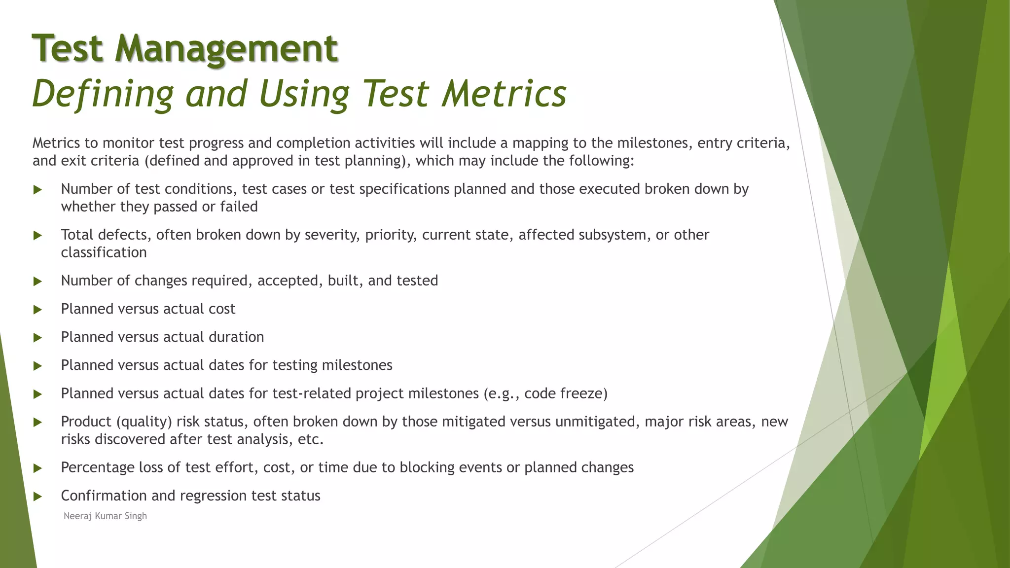 Metrics to monitor test progress and completion activities will include a mapping to the milestones, entry criteria,
and exit criteria (defined and approved in test planning), which may include the following:
 Number of test conditions, test cases or test specifications planned and those executed broken down by
whether they passed or failed
 Total defects, often broken down by severity, priority, current state, affected subsystem, or other
classification
 Number of changes required, accepted, built, and tested
 Planned versus actual cost
 Planned versus actual duration
 Planned versus actual dates for testing milestones
 Planned versus actual dates for test-related project milestones (e.g., code freeze)
 Product (quality) risk status, often broken down by those mitigated versus unmitigated, major risk areas, new
risks discovered after test analysis, etc.
 Percentage loss of test effort, cost, or time due to blocking events or planned changes
 Confirmation and regression test status
Test Management
Defining and Using Test Metrics
Neeraj Kumar Singh
 