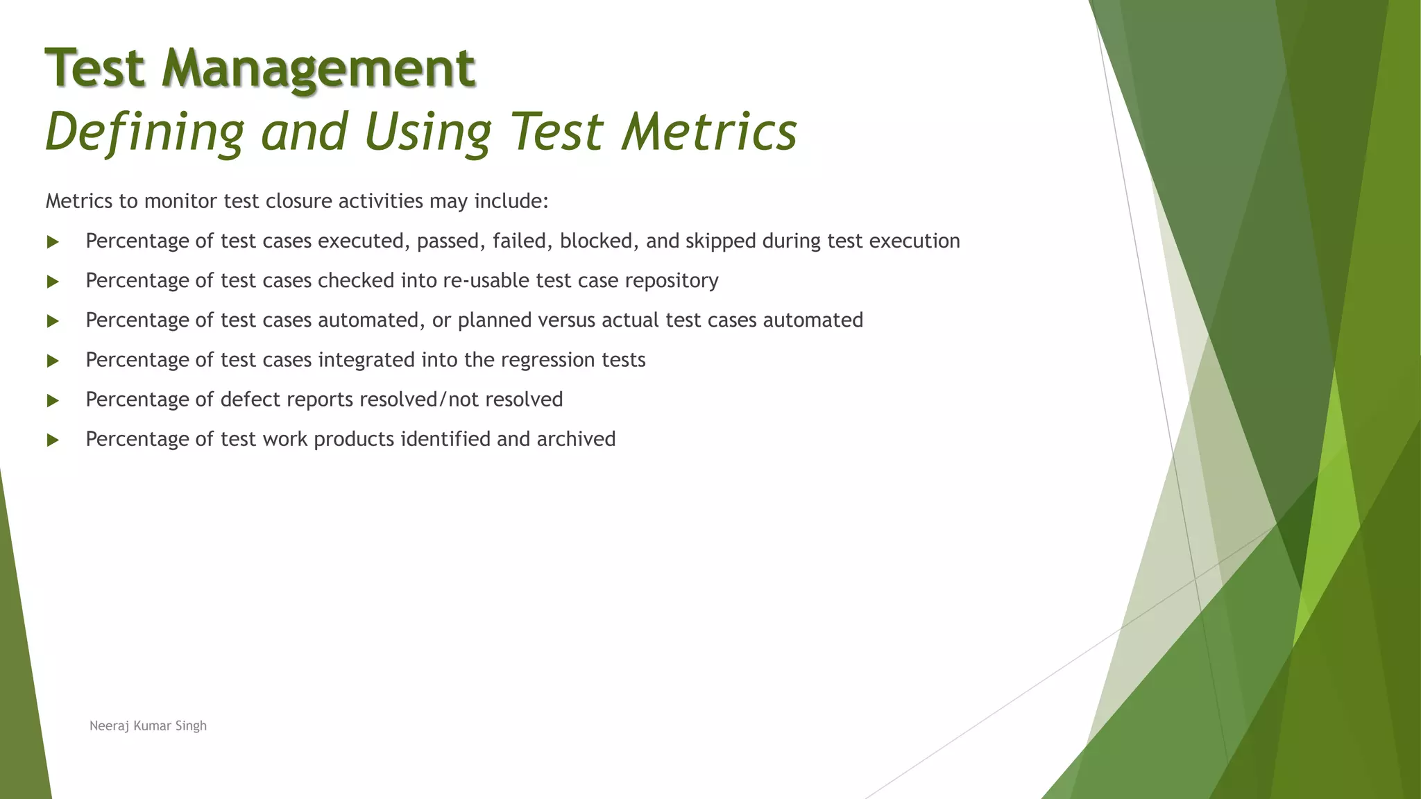 Metrics to monitor test closure activities may include:
 Percentage of test cases executed, passed, failed, blocked, and skipped during test execution
 Percentage of test cases checked into re-usable test case repository
 Percentage of test cases automated, or planned versus actual test cases automated
 Percentage of test cases integrated into the regression tests
 Percentage of defect reports resolved/not resolved
 Percentage of test work products identified and archived
Test Management
Defining and Using Test Metrics
Neeraj Kumar Singh
 