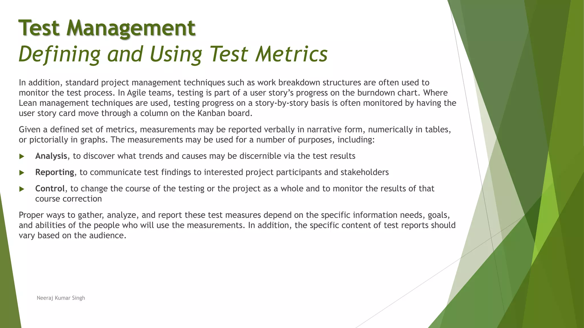 In addition, standard project management techniques such as work breakdown structures are often used to
monitor the test process. In Agile teams, testing is part of a user story’s progress on the burndown chart. Where
Lean management techniques are used, testing progress on a story-by-story basis is often monitored by having the
user story card move through a column on the Kanban board.
Given a defined set of metrics, measurements may be reported verbally in narrative form, numerically in tables,
or pictorially in graphs. The measurements may be used for a number of purposes, including:
 Analysis, to discover what trends and causes may be discernible via the test results
 Reporting, to communicate test findings to interested project participants and stakeholders
 Control, to change the course of the testing or the project as a whole and to monitor the results of that
course correction
Proper ways to gather, analyze, and report these test measures depend on the specific information needs, goals,
and abilities of the people who will use the measurements. In addition, the specific content of test reports should
vary based on the audience.
Test Management
Defining and Using Test Metrics
Neeraj Kumar Singh
 