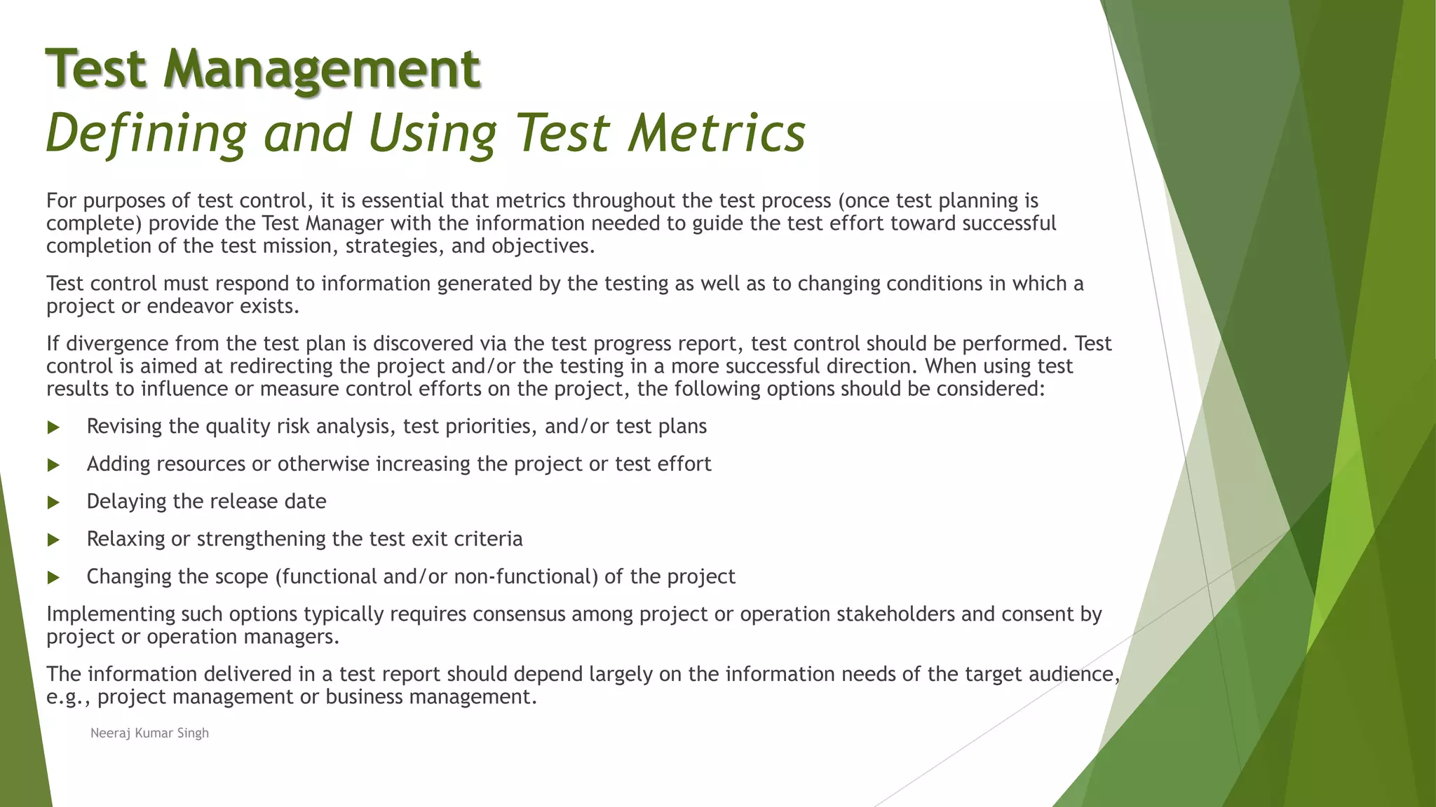 For purposes of test control, it is essential that metrics throughout the test process (once test planning is
complete) provide the Test Manager with the information needed to guide the test effort toward successful
completion of the test mission, strategies, and objectives.
Test control must respond to information generated by the testing as well as to changing conditions in which a
project or endeavor exists.
If divergence from the test plan is discovered via the test progress report, test control should be performed. Test
control is aimed at redirecting the project and/or the testing in a more successful direction. When using test
results to influence or measure control efforts on the project, the following options should be considered:
 Revising the quality risk analysis, test priorities, and/or test plans
 Adding resources or otherwise increasing the project or test effort
 Delaying the release date
 Relaxing or strengthening the test exit criteria
 Changing the scope (functional and/or non-functional) of the project
Implementing such options typically requires consensus among project or operation stakeholders and consent by
project or operation managers.
The information delivered in a test report should depend largely on the information needs of the target audience,
e.g., project management or business management.
Test Management
Defining and Using Test Metrics
Neeraj Kumar Singh
 