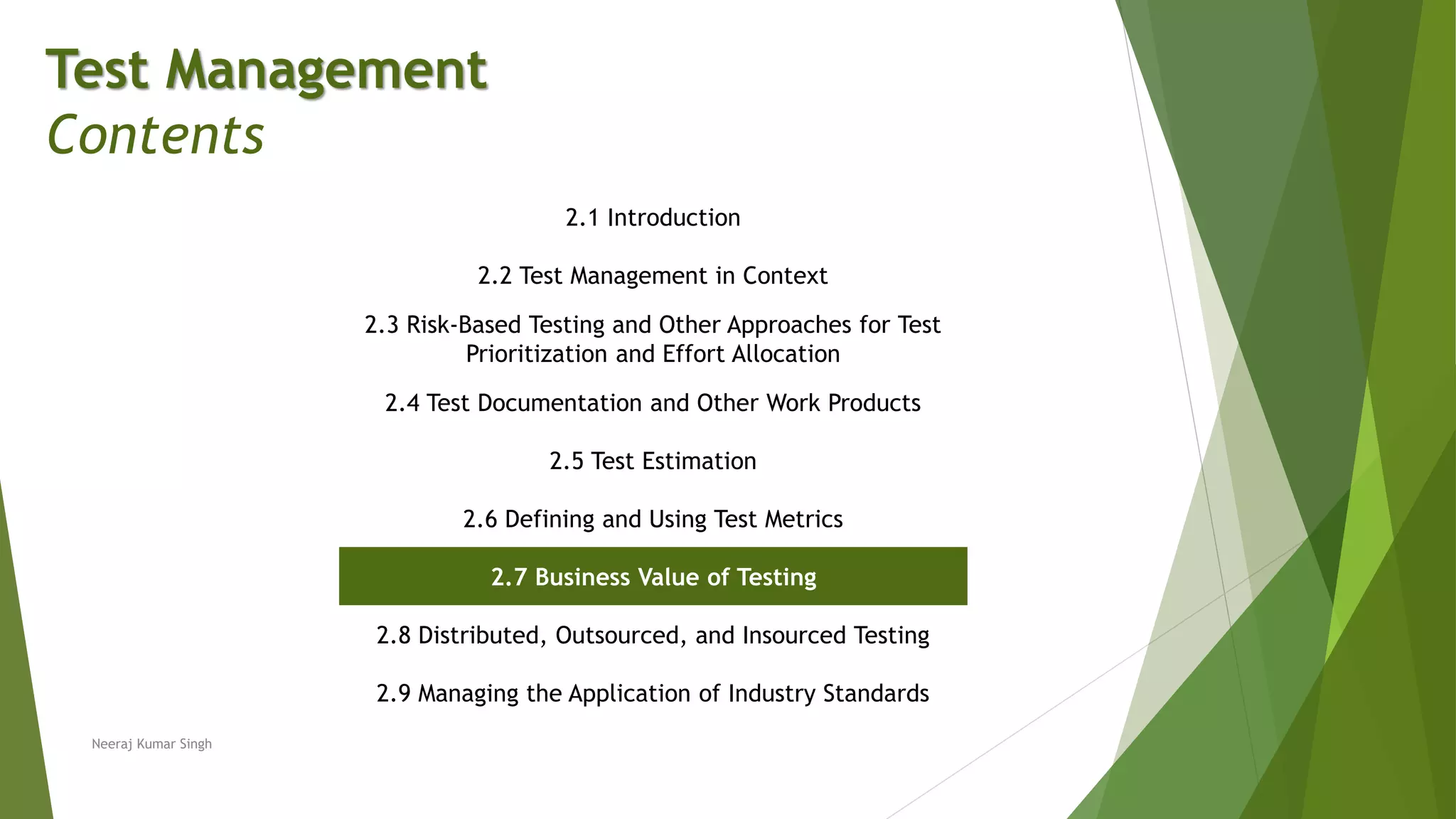 Test Management
Contents
2.1 Introduction
2.2 Test Management in Context
2.3 Risk-Based Testing and Other Approaches for Test
Prioritization and Effort Allocation
2.4 Test Documentation and Other Work Products
2.5 Test Estimation
2.6 Defining and Using Test Metrics
2.7 Business Value of Testing
2.8 Distributed, Outsourced, and Insourced Testing
2.9 Managing the Application of Industry Standards
Neeraj Kumar Singh
 