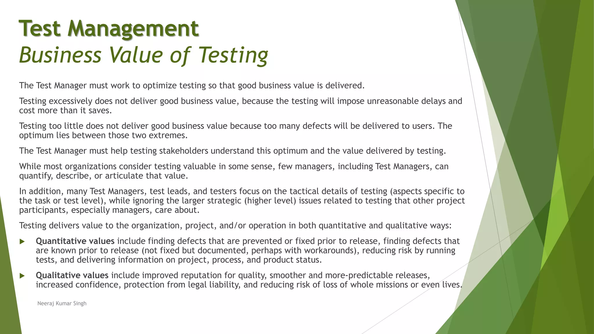 The Test Manager must work to optimize testing so that good business value is delivered.
Testing excessively does not deliver good business value, because the testing will impose unreasonable delays and
cost more than it saves.
Testing too little does not deliver good business value because too many defects will be delivered to users. The
optimum lies between those two extremes.
The Test Manager must help testing stakeholders understand this optimum and the value delivered by testing.
While most organizations consider testing valuable in some sense, few managers, including Test Managers, can
quantify, describe, or articulate that value.
In addition, many Test Managers, test leads, and testers focus on the tactical details of testing (aspects specific to
the task or test level), while ignoring the larger strategic (higher level) issues related to testing that other project
participants, especially managers, care about.
Testing delivers value to the organization, project, and/or operation in both quantitative and qualitative ways:
 Quantitative values include finding defects that are prevented or fixed prior to release, finding defects that
are known prior to release (not fixed but documented, perhaps with workarounds), reducing risk by running
tests, and delivering information on project, process, and product status.
 Qualitative values include improved reputation for quality, smoother and more-predictable releases,
increased confidence, protection from legal liability, and reducing risk of loss of whole missions or even lives.
Neeraj Kumar Singh
Test Management
Business Value of Testing
 
