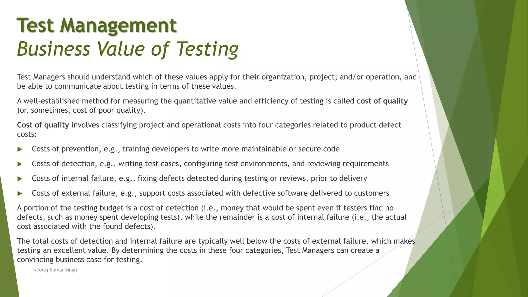 Test Managers should understand which of these values apply for their organization, project, and/or operation, and
be able to communicate about testing in terms of these values.
A well-established method for measuring the quantitative value and efficiency of testing is called cost of quality
(or, sometimes, cost of poor quality).
Cost of quality involves classifying project and operational costs into four categories related to product defect
costs:
 Costs of prevention, e.g., training developers to write more maintainable or secure code
 Costs of detection, e.g., writing test cases, configuring test environments, and reviewing requirements
 Costs of internal failure, e.g., fixing defects detected during testing or reviews, prior to delivery
 Costs of external failure, e.g., support costs associated with defective software delivered to customers
A portion of the testing budget is a cost of detection (i.e., money that would be spent even if testers find no
defects, such as money spent developing tests), while the remainder is a cost of internal failure (i.e., the actual
cost associated with the found defects).
The total costs of detection and internal failure are typically well below the costs of external failure, which makes
testing an excellent value. By determining the costs in these four categories, Test Managers can create a
convincing business case for testing.
Neeraj Kumar Singh
Test Management
Business Value of Testing
 