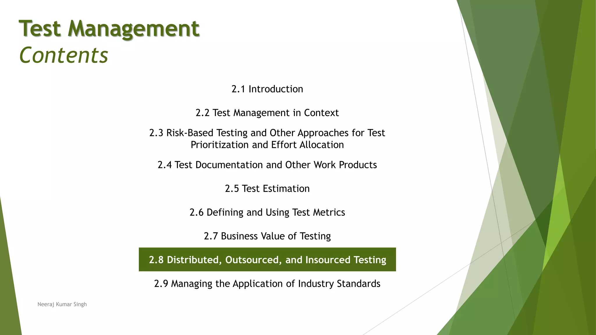 Test Management
Contents
2.1 Introduction
2.2 Test Management in Context
2.3 Risk-Based Testing and Other Approaches for Test
Prioritization and Effort Allocation
2.4 Test Documentation and Other Work Products
2.5 Test Estimation
2.6 Defining and Using Test Metrics
2.7 Business Value of Testing
2.8 Distributed, Outsourced, and Insourced Testing
2.9 Managing the Application of Industry Standards
Neeraj Kumar Singh
 
