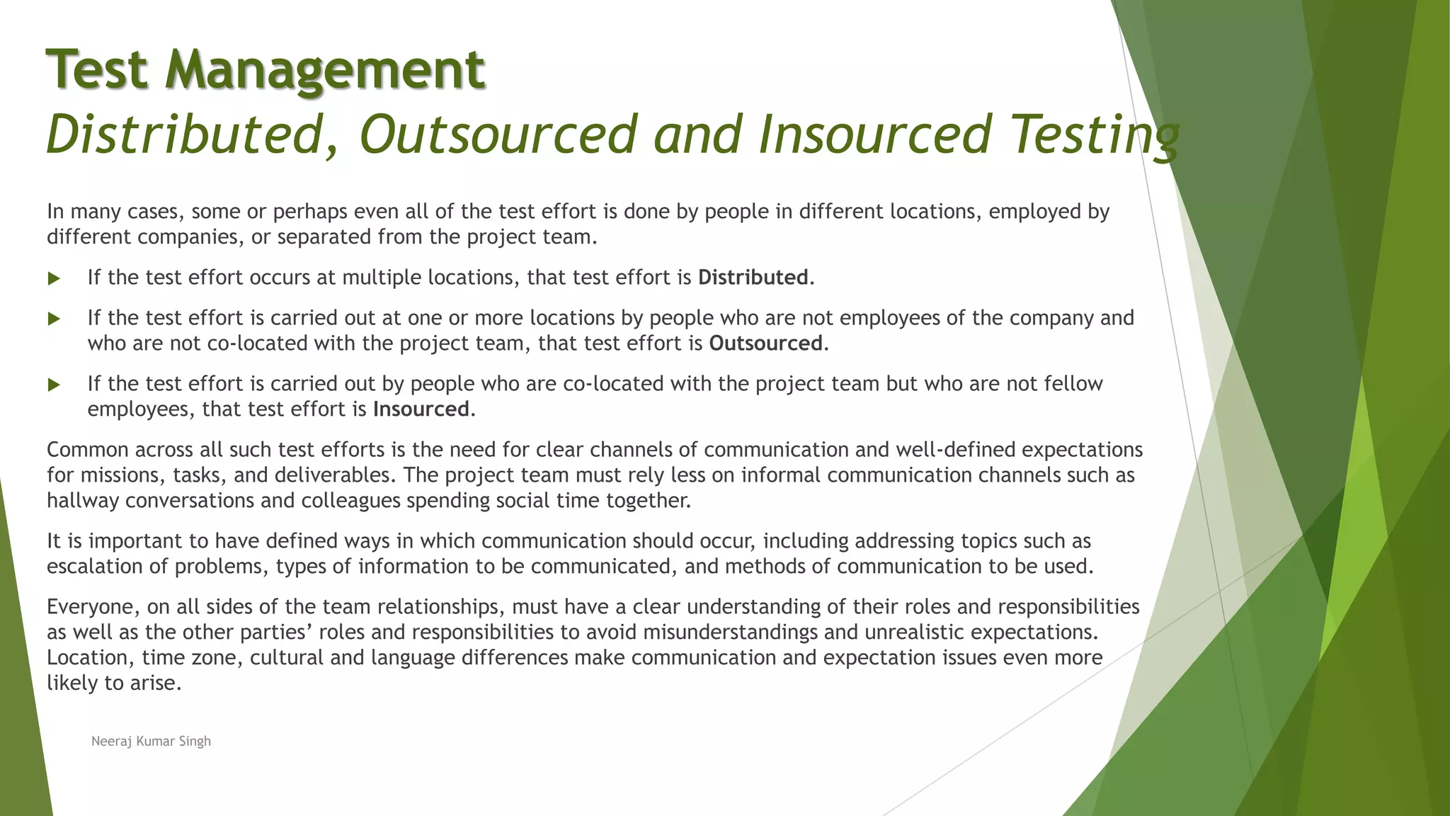 In many cases, some or perhaps even all of the test effort is done by people in different locations, employed by
different companies, or separated from the project team.
 If the test effort occurs at multiple locations, that test effort is Distributed.
 If the test effort is carried out at one or more locations by people who are not employees of the company and
who are not co-located with the project team, that test effort is Outsourced.
 If the test effort is carried out by people who are co-located with the project team but who are not fellow
employees, that test effort is Insourced.
Common across all such test efforts is the need for clear channels of communication and well-defined expectations
for missions, tasks, and deliverables. The project team must rely less on informal communication channels such as
hallway conversations and colleagues spending social time together.
It is important to have defined ways in which communication should occur, including addressing topics such as
escalation of problems, types of information to be communicated, and methods of communication to be used.
Everyone, on all sides of the team relationships, must have a clear understanding of their roles and responsibilities
as well as the other parties’ roles and responsibilities to avoid misunderstandings and unrealistic expectations.
Location, time zone, cultural and language differences make communication and expectation issues even more
likely to arise.
Neeraj Kumar Singh
Test Management
Distributed, Outsourced and Insourced Testing
 