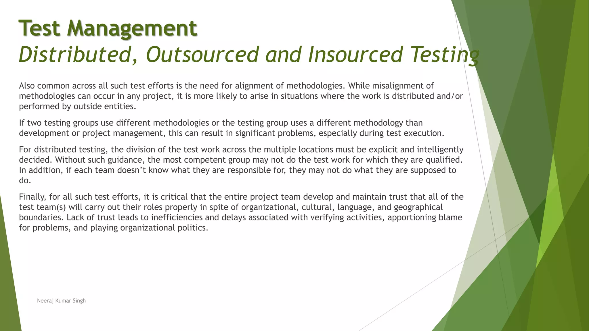 Also common across all such test efforts is the need for alignment of methodologies. While misalignment of
methodologies can occur in any project, it is more likely to arise in situations where the work is distributed and/or
performed by outside entities.
If two testing groups use different methodologies or the testing group uses a different methodology than
development or project management, this can result in significant problems, especially during test execution.
For distributed testing, the division of the test work across the multiple locations must be explicit and intelligently
decided. Without such guidance, the most competent group may not do the test work for which they are qualified.
In addition, if each team doesn’t know what they are responsible for, they may not do what they are supposed to
do.
Finally, for all such test efforts, it is critical that the entire project team develop and maintain trust that all of the
test team(s) will carry out their roles properly in spite of organizational, cultural, language, and geographical
boundaries. Lack of trust leads to inefficiencies and delays associated with verifying activities, apportioning blame
for problems, and playing organizational politics.
Neeraj Kumar Singh
Test Management
Distributed, Outsourced and Insourced Testing
 