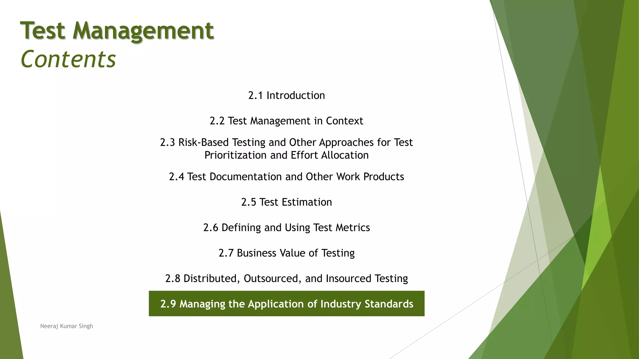 Test Management
Contents
2.1 Introduction
2.2 Test Management in Context
2.3 Risk-Based Testing and Other Approaches for Test
Prioritization and Effort Allocation
2.4 Test Documentation and Other Work Products
2.5 Test Estimation
2.6 Defining and Using Test Metrics
2.7 Business Value of Testing
2.8 Distributed, Outsourced, and Insourced Testing
2.9 Managing the Application of Industry Standards
Neeraj Kumar Singh
 