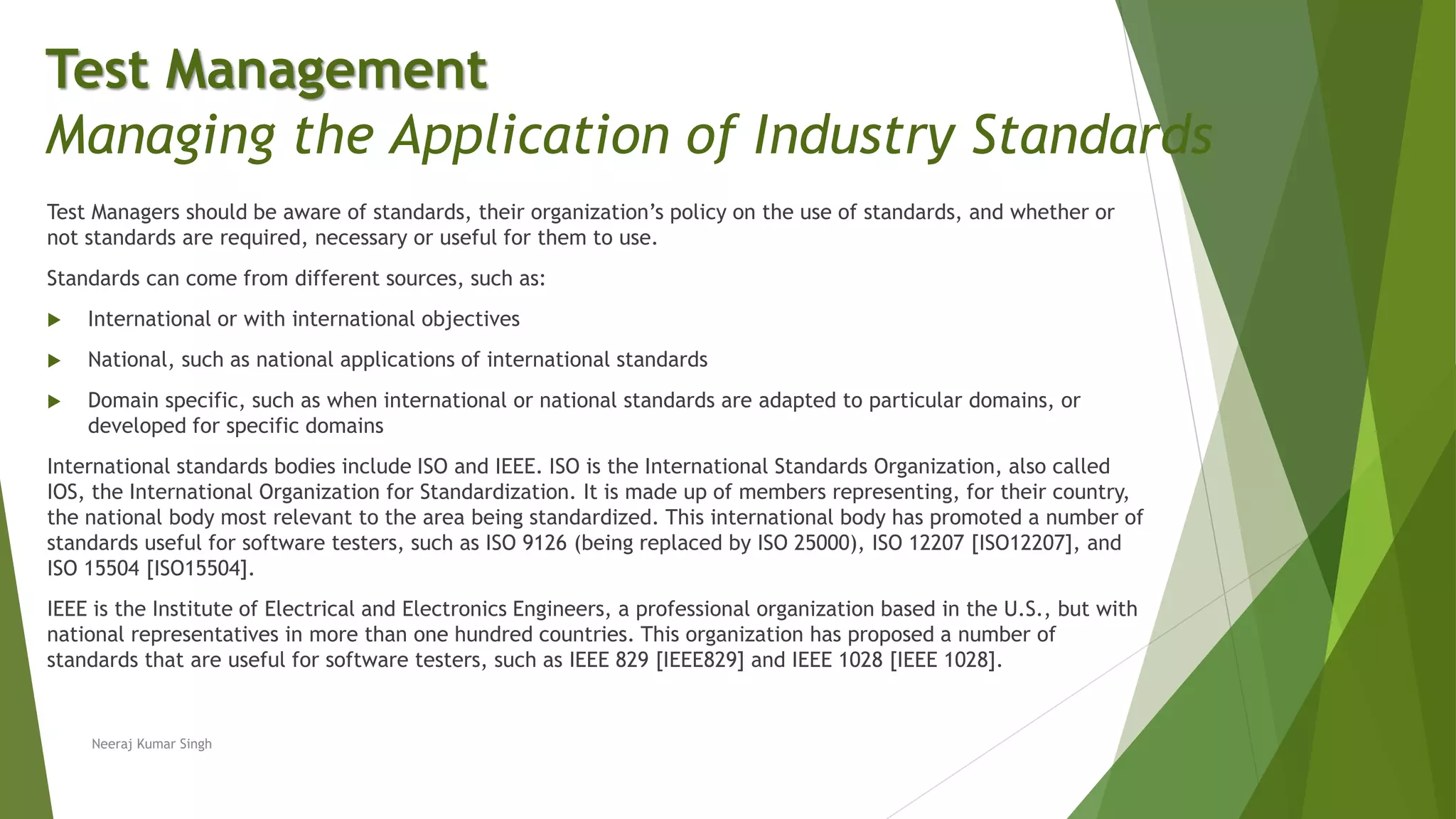 Test Managers should be aware of standards, their organization’s policy on the use of standards, and whether or
not standards are required, necessary or useful for them to use.
Standards can come from different sources, such as:
 International or with international objectives
 National, such as national applications of international standards
 Domain specific, such as when international or national standards are adapted to particular domains, or
developed for specific domains
International standards bodies include ISO and IEEE. ISO is the International Standards Organization, also called
IOS, the International Organization for Standardization. It is made up of members representing, for their country,
the national body most relevant to the area being standardized. This international body has promoted a number of
standards useful for software testers, such as ISO 9126 (being replaced by ISO 25000), ISO 12207 [ISO12207], and
ISO 15504 [ISO15504].
IEEE is the Institute of Electrical and Electronics Engineers, a professional organization based in the U.S., but with
national representatives in more than one hundred countries. This organization has proposed a number of
standards that are useful for software testers, such as IEEE 829 [IEEE829] and IEEE 1028 [IEEE 1028].
Neeraj Kumar Singh
Test Management
Managing the Application of Industry Standards
 