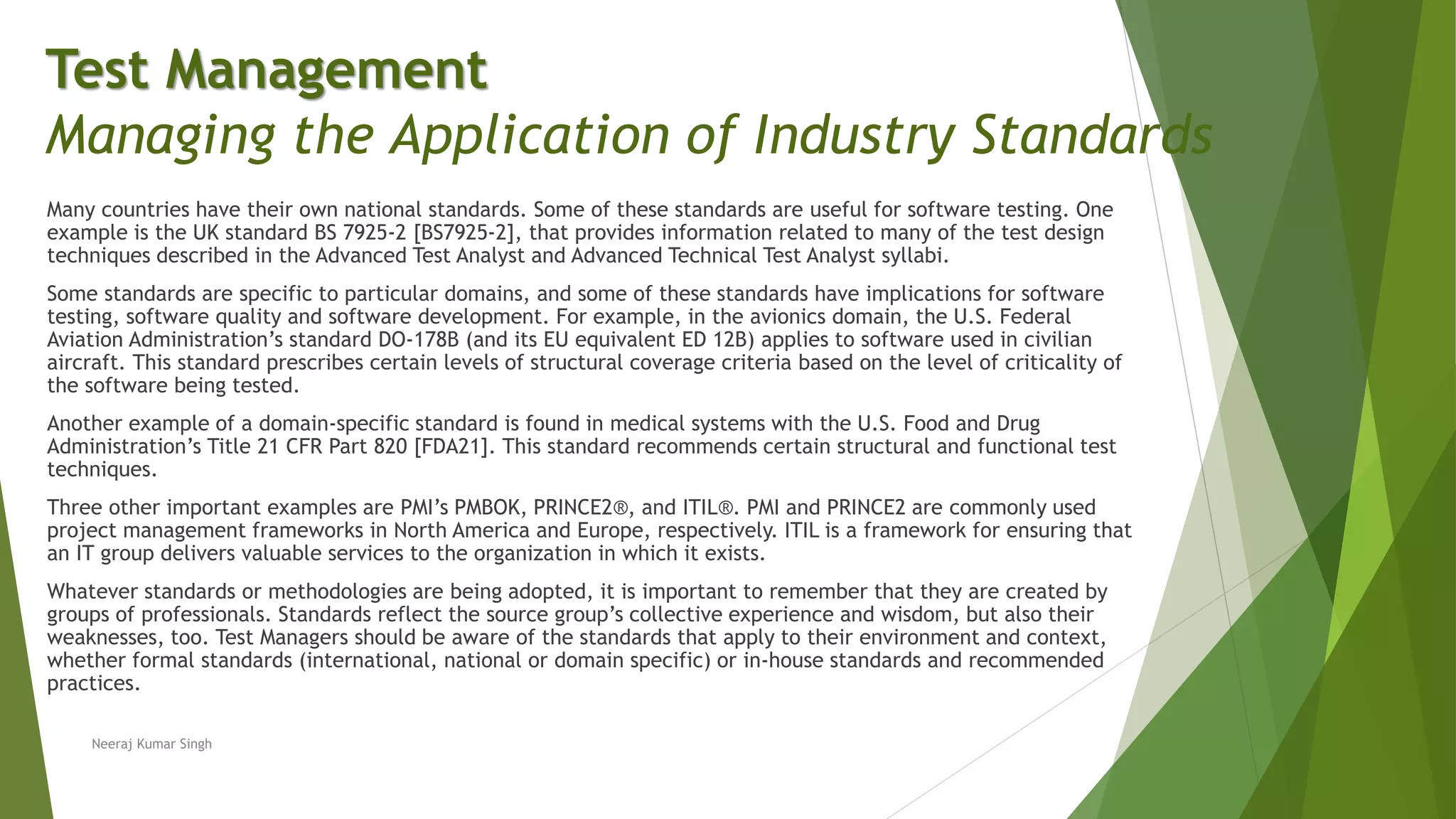 Many countries have their own national standards. Some of these standards are useful for software testing. One
example is the UK standard BS 7925-2 [BS7925-2], that provides information related to many of the test design
techniques described in the Advanced Test Analyst and Advanced Technical Test Analyst syllabi.
Some standards are specific to particular domains, and some of these standards have implications for software
testing, software quality and software development. For example, in the avionics domain, the U.S. Federal
Aviation Administration’s standard DO-178B (and its EU equivalent ED 12B) applies to software used in civilian
aircraft. This standard prescribes certain levels of structural coverage criteria based on the level of criticality of
the software being tested.
Another example of a domain-specific standard is found in medical systems with the U.S. Food and Drug
Administration’s Title 21 CFR Part 820 [FDA21]. This standard recommends certain structural and functional test
techniques.
Three other important examples are PMI’s PMBOK, PRINCE2®, and ITIL®. PMI and PRINCE2 are commonly used
project management frameworks in North America and Europe, respectively. ITIL is a framework for ensuring that
an IT group delivers valuable services to the organization in which it exists.
Whatever standards or methodologies are being adopted, it is important to remember that they are created by
groups of professionals. Standards reflect the source group’s collective experience and wisdom, but also their
weaknesses, too. Test Managers should be aware of the standards that apply to their environment and context,
whether formal standards (international, national or domain specific) or in-house standards and recommended
practices.
Neeraj Kumar Singh
Test Management
Managing the Application of Industry Standards
 