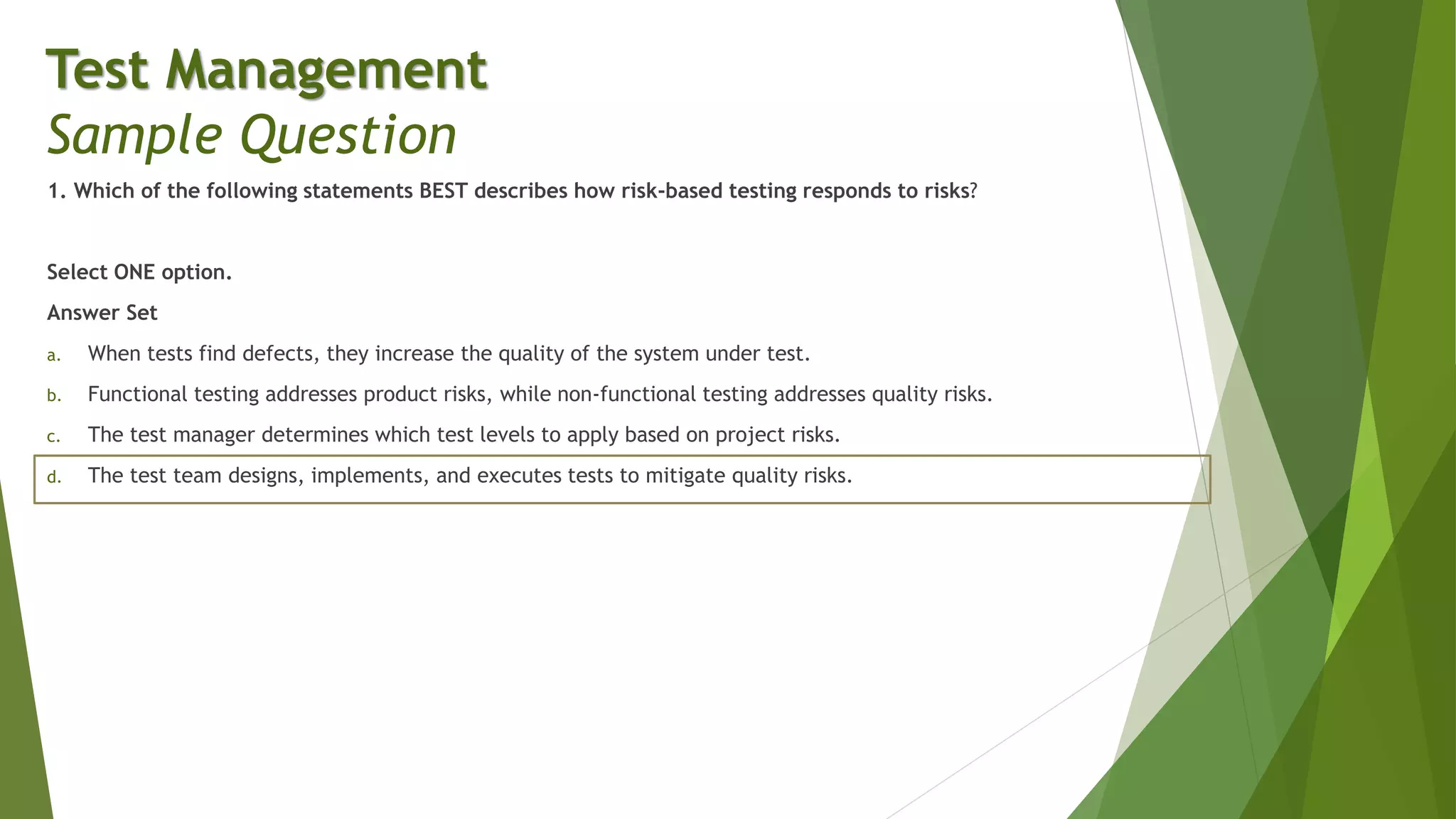 1. Which of the following statements BEST describes how risk-based testing responds to risks?
Select ONE option.
Answer Set
a. When tests find defects, they increase the quality of the system under test.
b. Functional testing addresses product risks, while non-functional testing addresses quality risks.
c. The test manager determines which test levels to apply based on project risks.
d. The test team designs, implements, and executes tests to mitigate quality risks.
Test Management
Sample Question
 