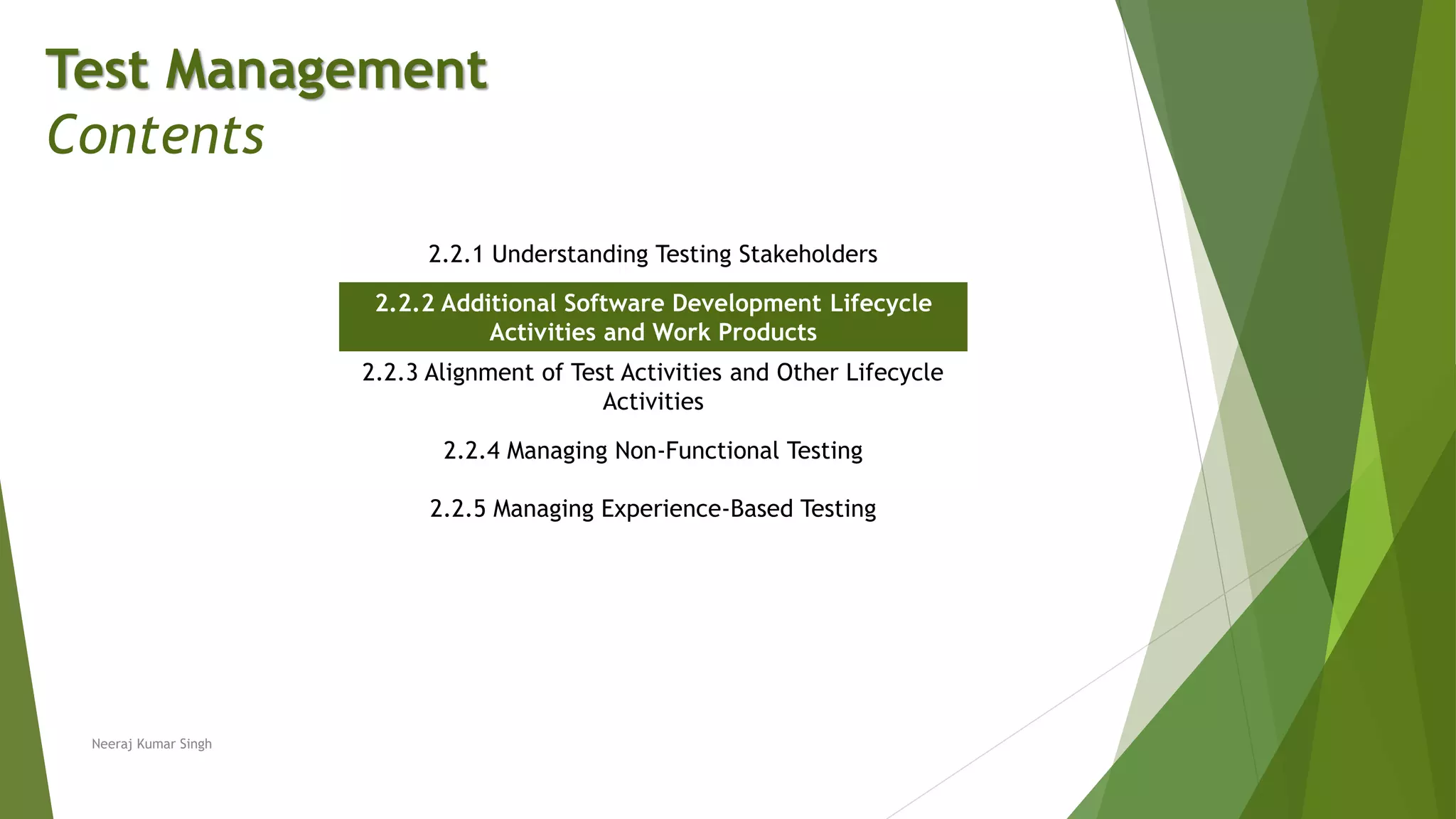 Test Management
Contents
2.2.1 Understanding Testing Stakeholders
2.2.2 Additional Software Development Lifecycle
Activities and Work Products
2.2.3 Alignment of Test Activities and Other Lifecycle
Activities
2.2.4 Managing Non-Functional Testing
2.2.5 Managing Experience-Based Testing
Neeraj Kumar Singh
 