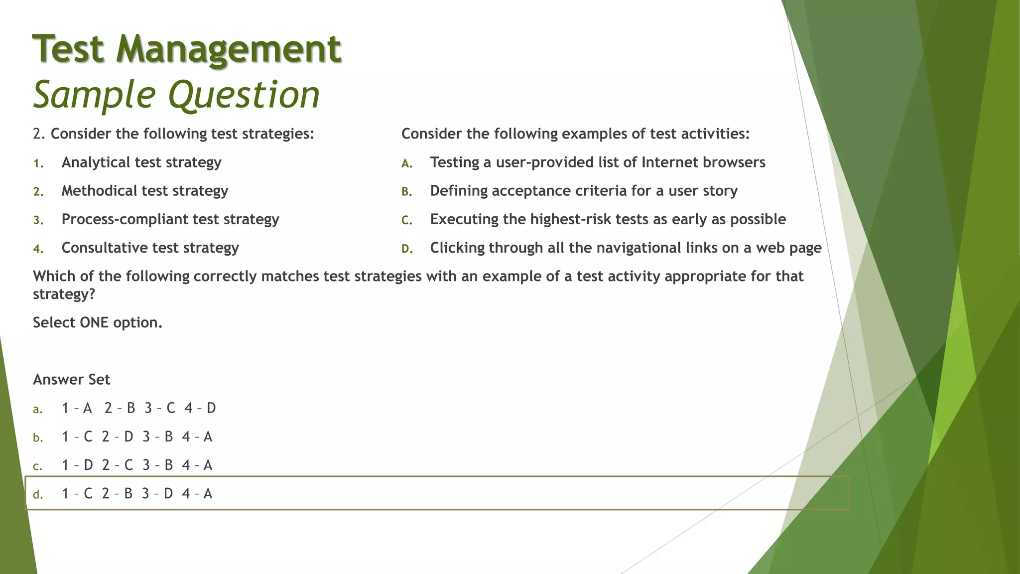 2. Consider the following test strategies:
1. Analytical test strategy
2. Methodical test strategy
3. Process-compliant test strategy
4. Consultative test strategy
Which of the following correctly matches test strategies with an example of a test activity appropriate for that
strategy?
Select ONE option.
Answer Set
a. 1 – A 2 – B 3 – C 4 – D
b. 1 – C 2 – D 3 – B 4 – A
c. 1 – D 2 – C 3 – B 4 – A
d. 1 – C 2 – B 3 – D 4 – A
Test Management
Sample Question
Consider the following examples of test activities:
A. Testing a user-provided list of Internet browsers
B. Defining acceptance criteria for a user story
C. Executing the highest-risk tests as early as possible
D. Clicking through all the navigational links on a web page
 