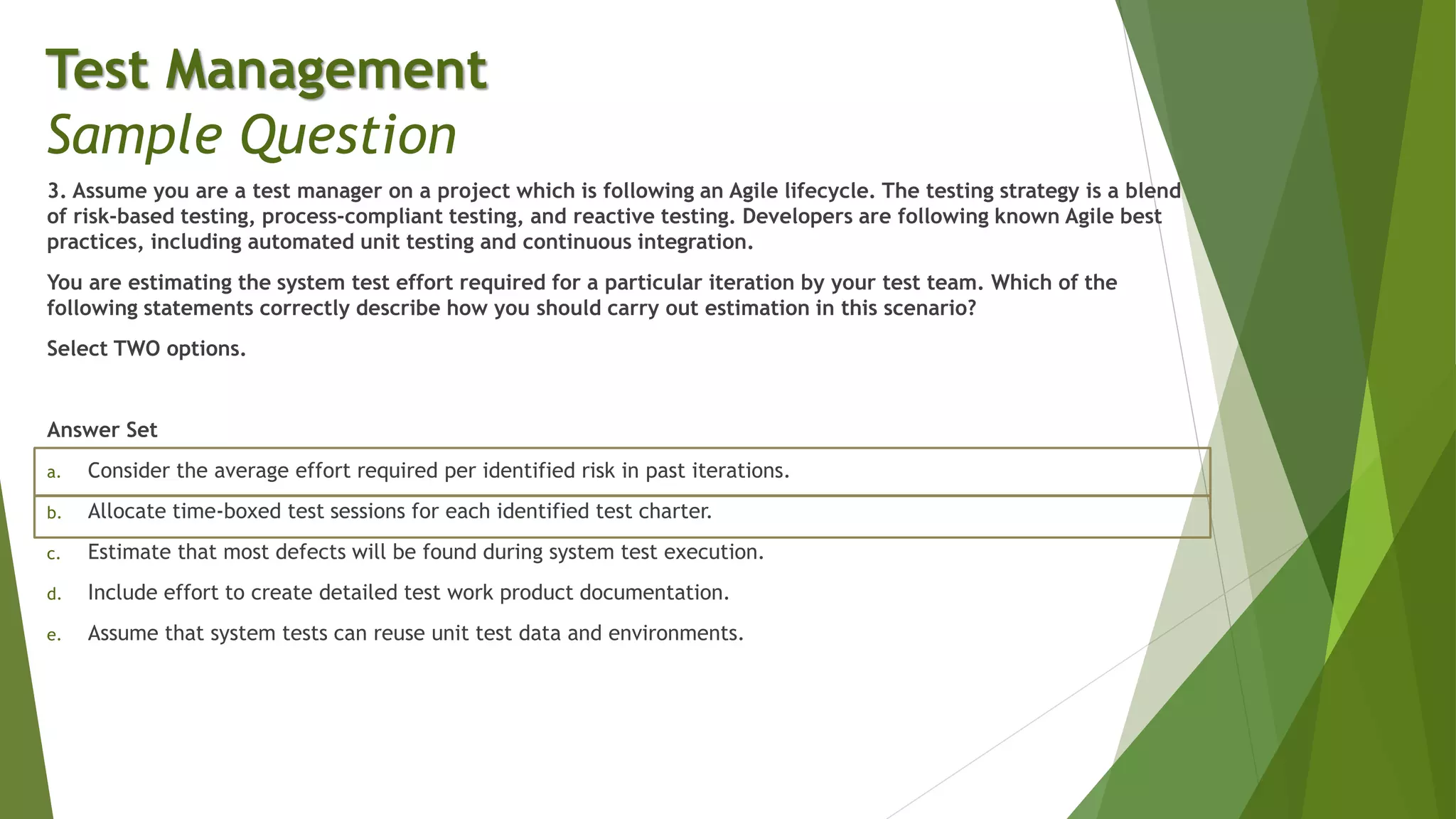 3. Assume you are a test manager on a project which is following an Agile lifecycle. The testing strategy is a blend
of risk-based testing, process-compliant testing, and reactive testing. Developers are following known Agile best
practices, including automated unit testing and continuous integration.
You are estimating the system test effort required for a particular iteration by your test team. Which of the
following statements correctly describe how you should carry out estimation in this scenario?
Select TWO options.
Answer Set
a. Consider the average effort required per identified risk in past iterations.
b. Allocate time-boxed test sessions for each identified test charter.
c. Estimate that most defects will be found during system test execution.
d. Include effort to create detailed test work product documentation.
e. Assume that system tests can reuse unit test data and environments.
Test Management
Sample Question
 