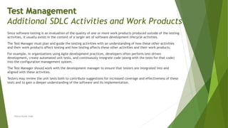 Since software testing is an evaluation of the quality of one or more work products produced outside of the testing
activities, it usually exists in the context of a larger set of software development lifecycle activities.
The Test Manager must plan and guide the testing activities with an understanding of how these other activities
and their work products affect testing and how testing affects these other activities and their work products.
For example, in organizations using Agile development practices, developers often perform test-driven
development, create automated unit tests, and continuously integrate code (along with the tests for that code)
into the configuration management system.
The Test Manager should work with the development manager to ensure that testers are integrated into and
aligned with these activities.
Testers may review the unit tests both to contribute suggestions for increased coverage and effectiveness of these
tests and to gain a deeper understanding of the software and its implementation.
Neeraj Kumar Singh
Test Management
Additional SDLC Activities and Work Products
 