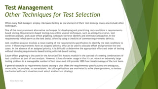 While many Test Managers employ risk-based testing as one element of their test strategy, many also include other
techniques.
One of the most prominent alternative techniques for developing and prioritizing test conditions is requirements-
based testing. Requirements based testing may utilize several techniques, such as ambiguity reviews, test
condition analysis, and cause-effect graphing. Ambiguity reviews identify and eliminate ambiguities in the
requirements (which serve as the test basis), often by using a checklist of common requirements defects.
test condition analysis involves a close reading of the requirements specification to identify the test conditions to
cover. If those requirements have an assigned priority, this can be used to allocate effort and prioritize the test
cases. In the absence of an assigned priority, it is difficult to determine the appropriate effort and order of testing
without blending requirements-based testing with risk-based testing.
Cause-effect graphing is discussed in the Advanced Test Analyst module in the context of covering combinations of
test conditions as part of test analysis. However, it has a broader usage in that it can reduce an extremely large
testing problem to a manageable number of test cases and still provide 100% functional coverage of the test basis.
A general obstacle to requirements-based testing is that often the requirements specifications are ambiguous,
untestable, incomplete, or non-existent. Not all organizations are motivated to solve these problems, so testers
confronted with such situations must select another test strategy.
Neeraj Kumar Singh
Test Management
Other Techniques for Test Selection
 