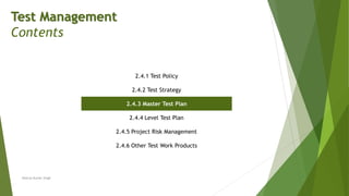Test Management
Contents
2.4.1 Test Policy
2.4.2 Test Strategy
2.4.3 Master Test Plan
2.4.4 Level Test Plan
2.4.5 Project Risk Management
2.4.6 Other Test Work Products
Neeraj Kumar Singh
 