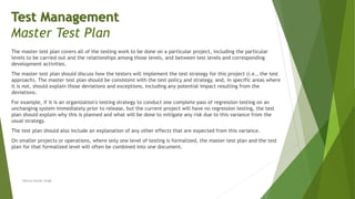 The master test plan covers all of the testing work to be done on a particular project, including the particular
levels to be carried out and the relationships among those levels, and between test levels and corresponding
development activities.
The master test plan should discuss how the testers will implement the test strategy for this project (i.e., the test
approach). The master test plan should be consistent with the test policy and strategy, and, in specific areas where
it is not, should explain those deviations and exceptions, including any potential impact resulting from the
deviations.
For example, if it is an organization's testing strategy to conduct one complete pass of regression testing on an
unchanging system immediately prior to release, but the current project will have no regression testing, the test
plan should explain why this is planned and what will be done to mitigate any risk due to this variance from the
usual strategy.
The test plan should also include an explanation of any other effects that are expected from this variance.
On smaller projects or operations, where only one level of testing is formalized, the master test plan and the test
plan for that formalized level will often be combined into one document.
Neeraj Kumar Singh
Test Management
Master Test Plan
 