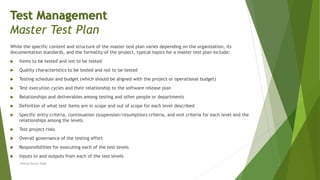 While the specific content and structure of the master test plan varies depending on the organization, its
documentation standards, and the formality of the project, typical topics for a master test plan include:
 Items to be tested and not to be tested
 Quality characteristics to be tested and not to be tested
 Testing schedule and budget (which should be aligned with the project or operational budget)
 Test execution cycles and their relationship to the software release plan
 Relationships and deliverables among testing and other people or departments
 Definition of what test items are in scope and out of scope for each level described
 Specific entry criteria, continuation (suspension/resumption) criteria, and exit criteria for each level and the
relationships among the levels
 Test project risks
 Overall governance of the testing effort
 Responsibilities for executing each of the test levels
 Inputs to and outputs from each of the test levels
Neeraj Kumar Singh
Test Management
Master Test Plan
 