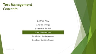 Test Management
Contents
2.4.1 Test Policy
2.4.2 Test Strategy
2.4.3 Master Test Plan
2.4.4 Level Test Plan
2.4.5 Project Risk Management
2.4.6 Other Test Work Products
Neeraj Kumar Singh
 