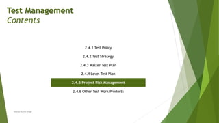 Test Management
Contents
2.4.1 Test Policy
2.4.2 Test Strategy
2.4.3 Master Test Plan
2.4.4 Level Test Plan
2.4.5 Project Risk Management
2.4.6 Other Test Work Products
Neeraj Kumar Singh
 