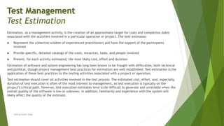 Estimation, as a management activity, is the creation of an approximate target for costs and completion dates
associated with the activities involved in a particular operation or project. The best estimates:
 Represent the collective wisdom of experienced practitioners and have the support of the participants
involved
 Provide specific, detailed catalogs of the costs, resources, tasks, and people involved
 Present, for each activity estimated, the most likely cost, effort and duration
Estimation of software and system engineering has long been known to be fraught with difficulties, both technical
and political, though project management best practices for estimation are well established. Test estimation is the
application of these best practices to the testing activities associated with a project or operation.
Test estimation should cover all activities involved in the test process. The estimated cost, effort, and, especially,
duration of test execution is often of the most interest to management, as test execution is typically on the
project’s critical path. However, test execution estimates tend to be difficult to generate and unreliable when the
overall quality of the software is low or unknown. In addition, familiarity and experience with the system will
likely affect the quality of the estimate.
Neeraj Kumar Singh
Test Management
Test Estimation
 