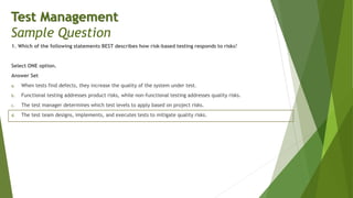 1. Which of the following statements BEST describes how risk-based testing responds to risks?
Select ONE option.
Answer Set
a. When tests find defects, they increase the quality of the system under test.
b. Functional testing addresses product risks, while non-functional testing addresses quality risks.
c. The test manager determines which test levels to apply based on project risks.
d. The test team designs, implements, and executes tests to mitigate quality risks.
Test Management
Sample Question
 