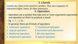 13-04-2021 Introduction to Java and OO Concepts 10
Literals are values to be stored in variables. They are a sequence of
characters (digits, letters, & other characters).
4. Operators
 Operators are a symbol that take one or more arguments (operands)
and operates on them to produce a result.
 Eg. +, *, -, /, %...
 In general, there are 8-kinds of operators:
1. Arithmetic operators 5. Conditional operators
2. Logical operators 6. Increment and decrement
3. Relational operators. 7. Bit wise operators
4. Assignment operators. 8. Special operators
3. Literals
 