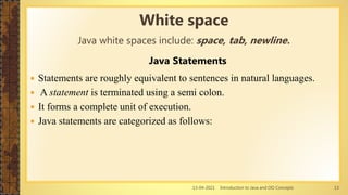 13-04-2021 Introduction to Java and OO Concepts 13
Java Statements
 Statements are roughly equivalent to sentences in natural languages.
 A statement is terminated using a semi colon.
 It forms a complete unit of execution.
 Java statements are categorized as follows:
White space
Java white spaces include: space, tab, newline.
 