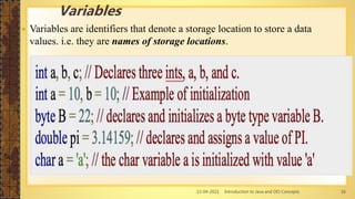 13-04-2021 Introduction to Java and OO Concepts 16
 Variables are identifiers that denote a storage location to store a data
values. i.e. they are names of storage locations.
Variables
 