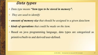 13-04-2021 Introduction to Java and OO Concepts 17
 Data type means “item type to be stored in memory”.
 They are used to identify
 amount of memory size that should be assigned to a given data/item
 kinds of operations that could be made on the item.
 Based on java programming language, data types are categorized as
primitive/built-in and derived/user-defined.
Data types
 