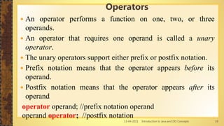 13-04-2021 Introduction to Java and OO Concepts 19
 An operator performs a function on one, two, or three
operands.
 An operator that requires one operand is called a unary
operator.
 The unary operators support either prefix or postfix notation.
 Prefix notation means that the operator appears before its
operand.
 Postfix notation means that the operator appears after its
operand
operator operand; //prefix notation operand
operand operator; //postfix notation
Operators
 
