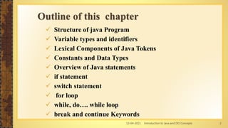 13-04-2021 Introduction to Java and OO Concepts 2
Outline of this chapter
 Structure of java Program
 Variable types and identifiers
 Lexical Components of Java Tokens
 Constants and Data Types
 Overview of Java statements
 if statement
 switch statement
 for loop
 while, do…. while loop
 break and continue Keywords
 